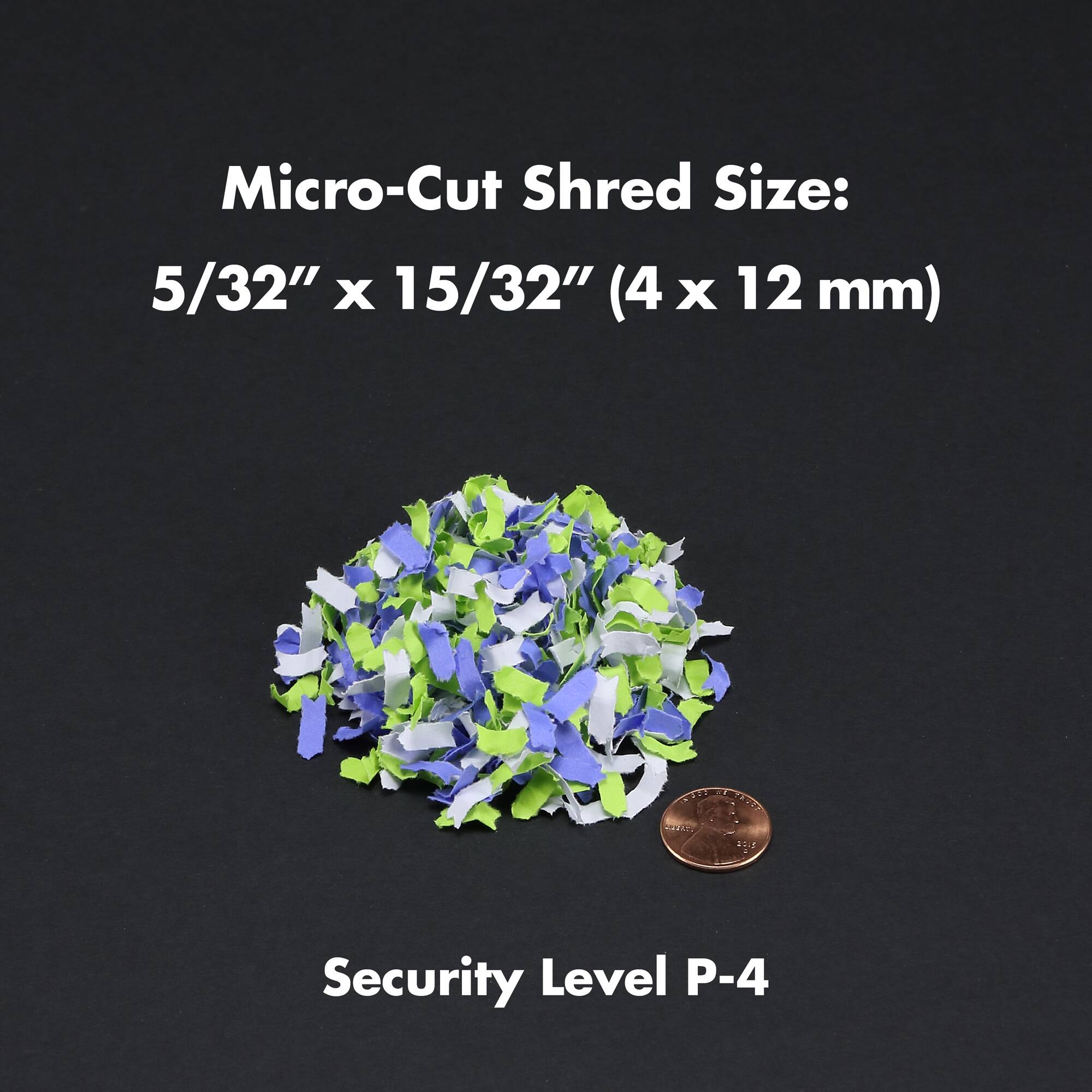 Micro-Cut Shred Size: 5/32" x 15/32" (4 x 12 mm)  
Security Level P-4