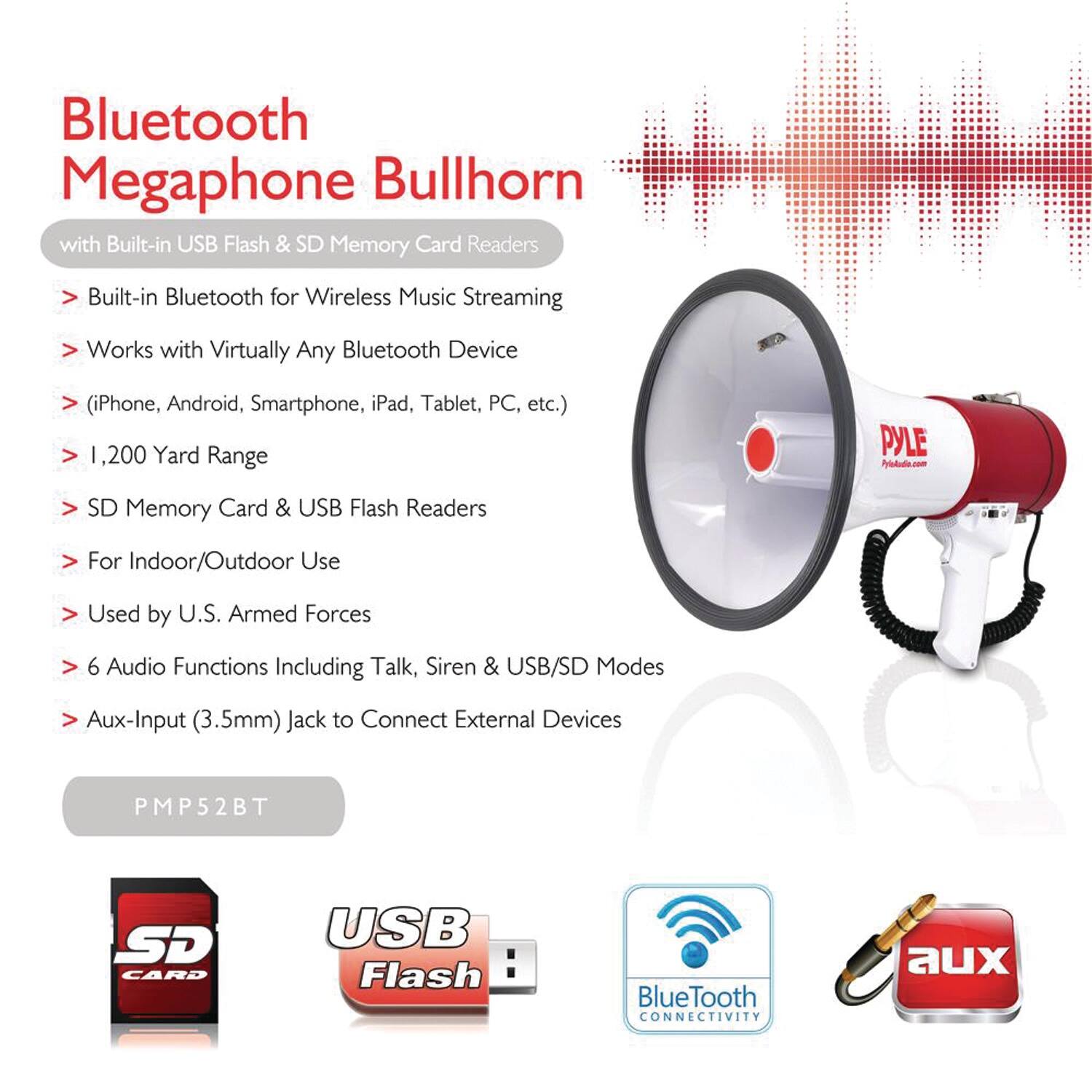 Bluetooth Megaphone Bullhorn with Built-in USB Flash & SD Memory Card Readers

- Built-in Bluetooth for Wireless Music Streaming
- Works with Virtually Any Bluetooth Device (iPhone, Android, Smartphone, iPad, Tablet, PC, etc.)
- 1,200 Yard Range
- SD Memory Card & USB Flash Readers
- For Indoor/Outdoor Use
- Used by U.S. Armed Forces
- 6 Audio Functions Including Talk, Siren & USB/SD Modes
- Aux-Input (3.5mm) Jack to Connect External Devices

PMP52BT

SD CARD USB Flash

Bluetooth CONNECTIVITY

aux