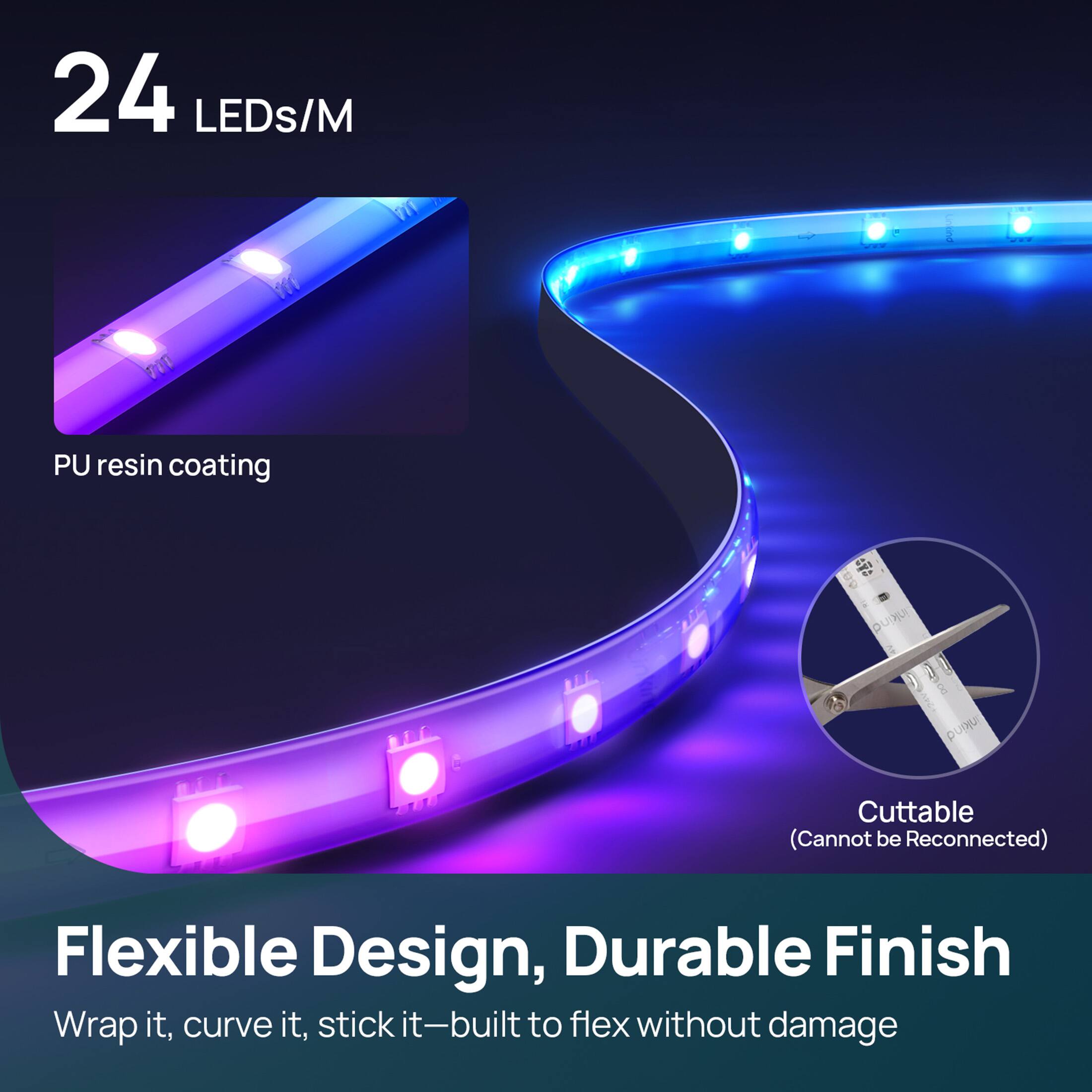 24 LEDs/M

PU resin coating

Cuttble (Cannot be Reconnected)

Flexible Design, Durable Finish

Wrap it, curve it, stick it—built to flex without damage