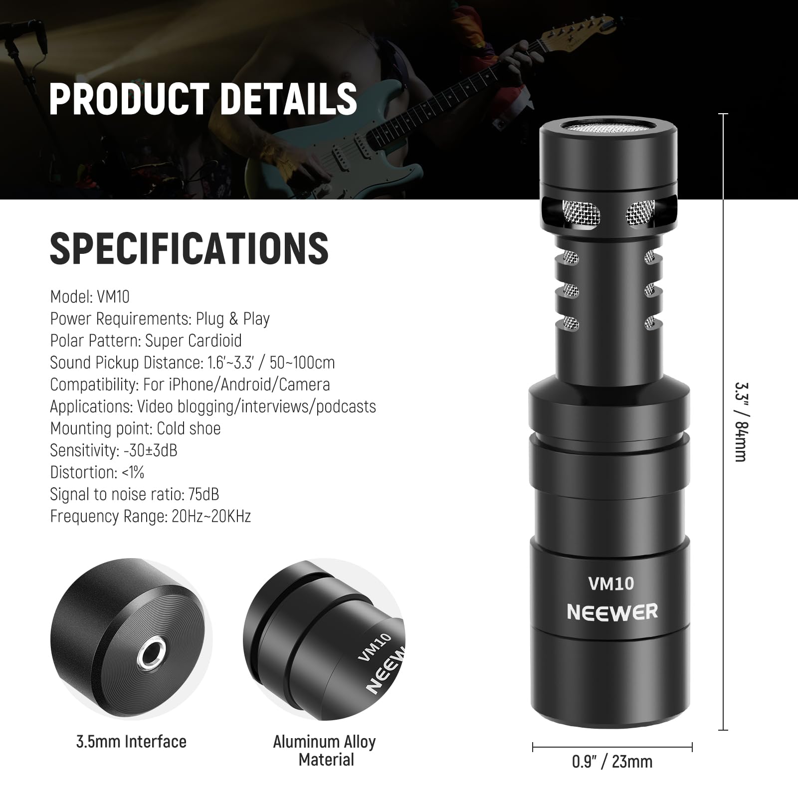 PRODUCT DETAILS

SPECIFICATIONS

Model: VM10  
Power Requirements: Plug & Play  
Polar Pattern: Super Cardioid  
Sound Pickup Distance: 1.6-3.3" / 50-100cm  
Compatibility: For iPhone/Android/Camera  
Applications: Video blogging/interviews/podcasts  
Mounting point: Cold shoe  
Sensitivity: -30±3dB  
Distortion: <1%  
Signal to noise ratio: 75dB  
Frequency Range: 20Hz-20kHz  

3.5mm Interface  
Aluminum Alloy Material  

VM10 NEEWER  

3.3" / 84mm  
0.9" / 23mm