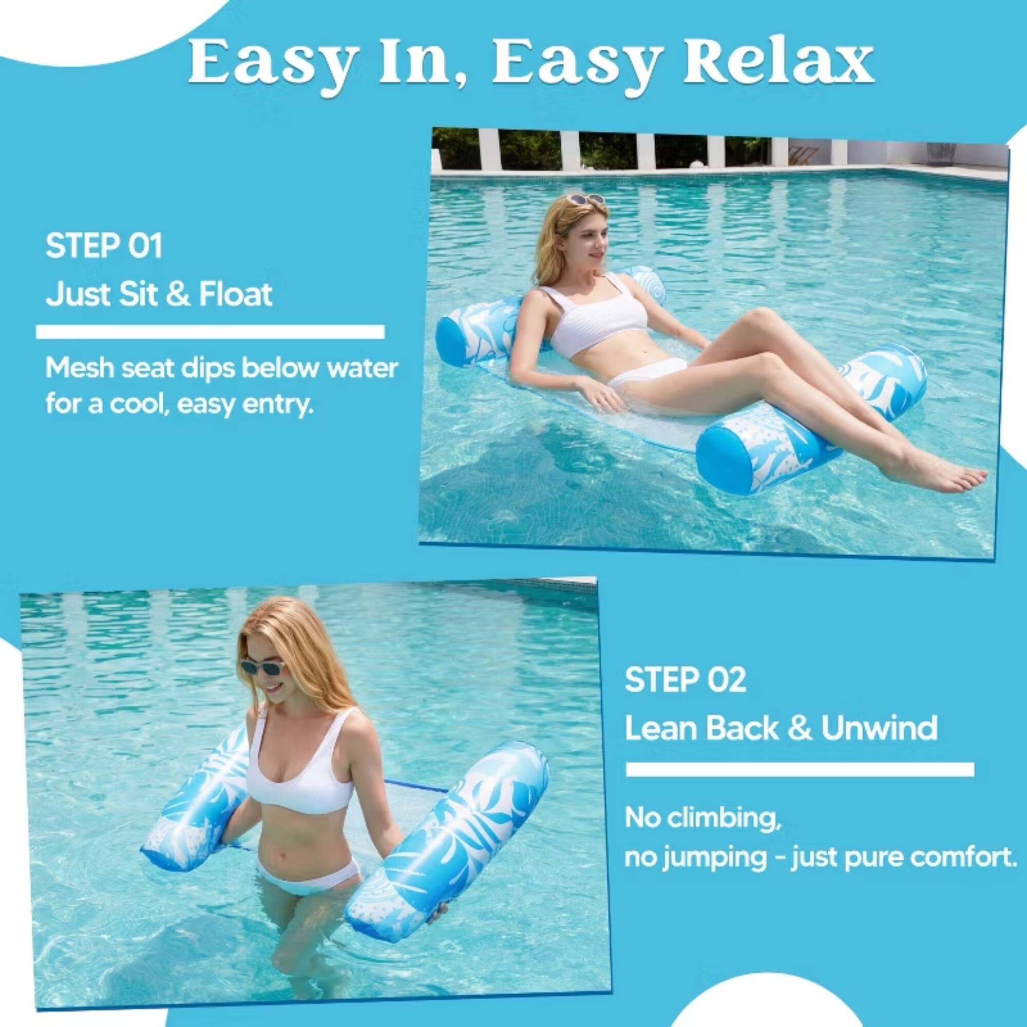 Easy In, Easy Relax

STEP 01
Just Sit & Float
Mesh seat dips below water for a cool, easy entry.

STEP 02
Lean Back & Unwind
No climbing, no jumping - just pure comfort.