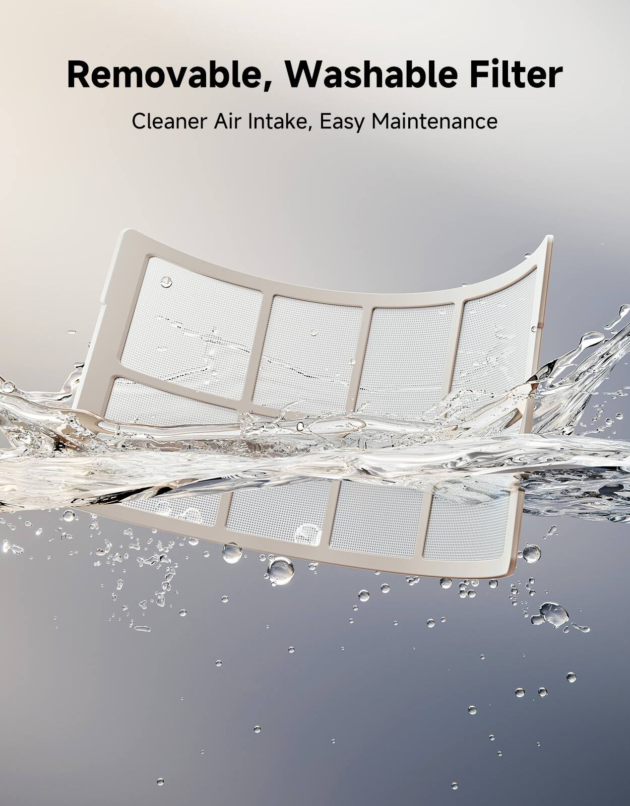 Removable, Washable Filter  
Cleaner Air Intake, Easy Maintenance