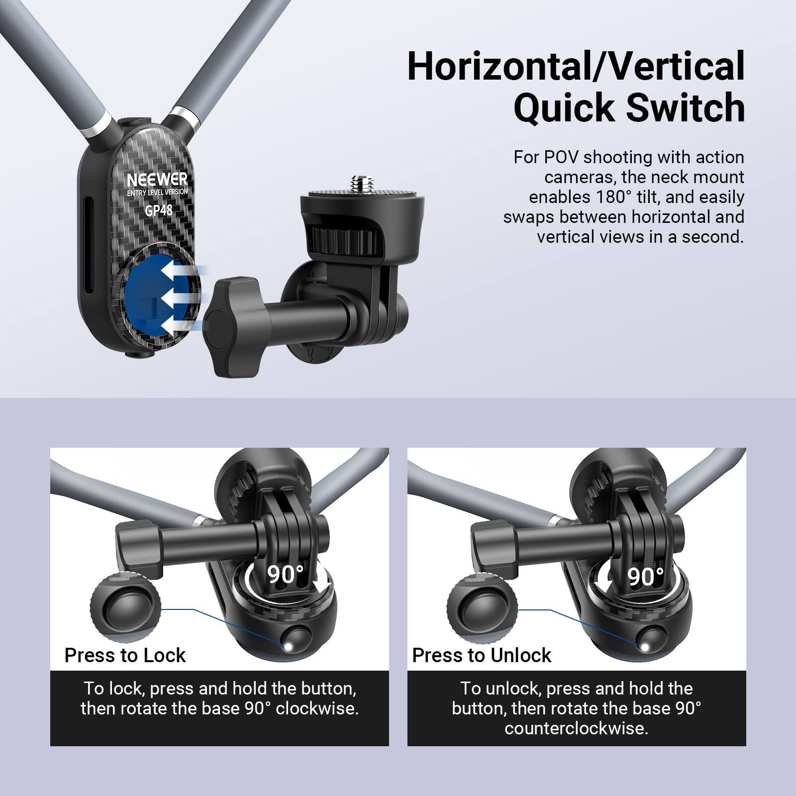 NEEWER ENTRY LEVEL VERSION GP48 Horizontal/Vertical Quick Switch For POV shooting with action cameras, the neck mount enables 180° tilt, and easily swaps between horizontal and vertical views in a second. 90° 90° Press to Lock Press to Unlock To lock, press and hold the button, then rotate the base 90° clockwise. To unlock, press and hold the button, then rotate the base 90° counterclockwise.