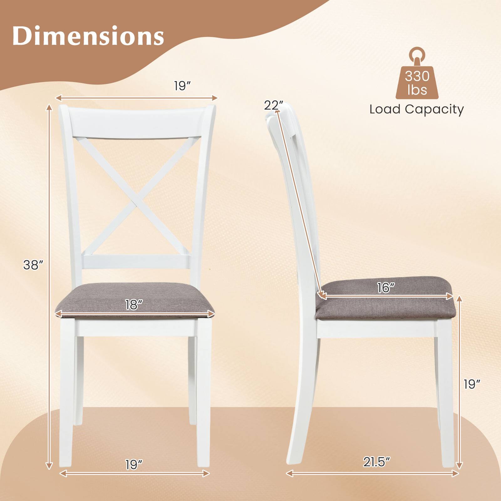 Dimensions: 19" x 22" x 38"  
Load Capacity: 330 lbs  
Seat Dimensions: 18" x 16"  
Leg Width: 19"  
Overall Width: 21.5"