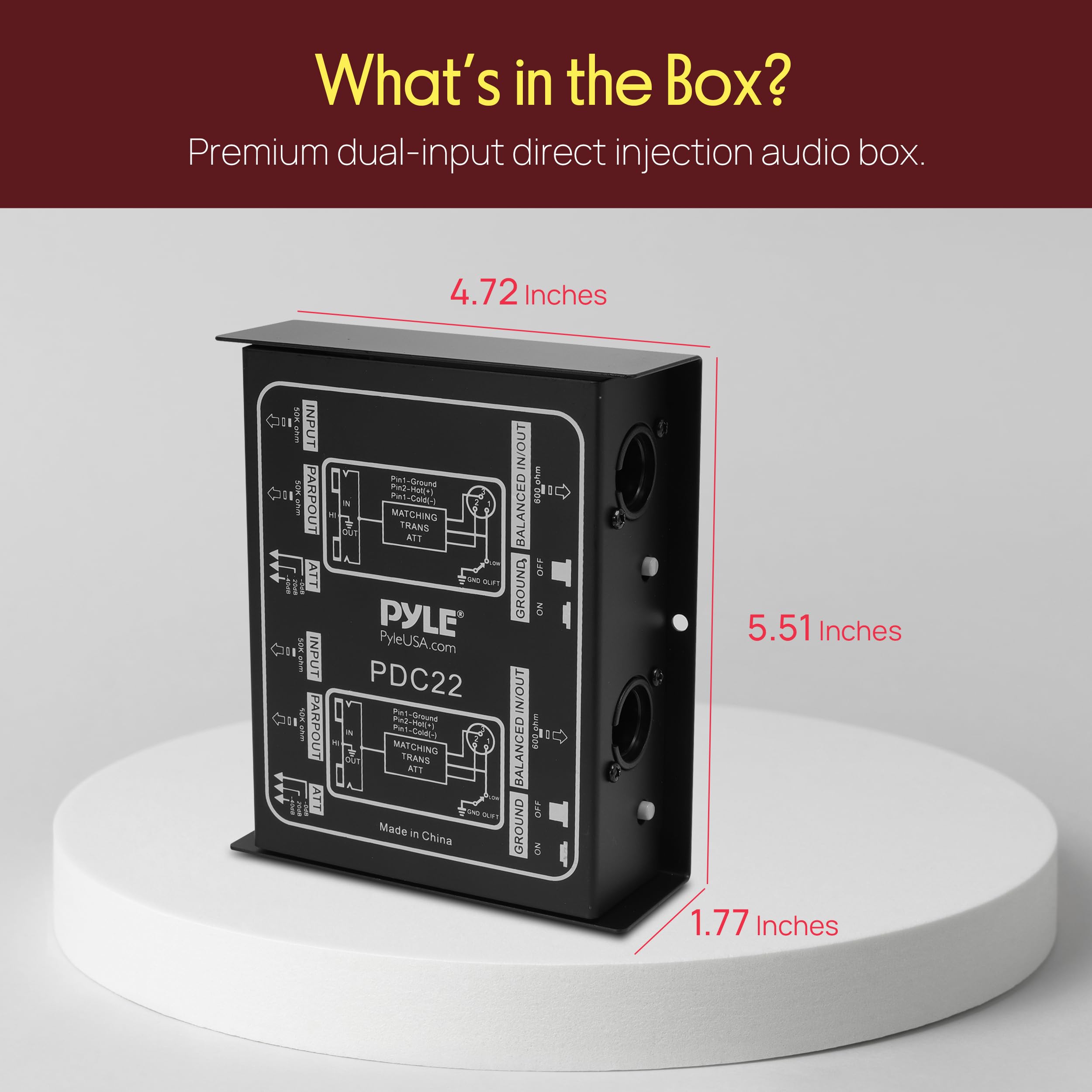 What's in the Box?  
Premium dual-input direct injection audio box.  

4.72 Inches  
5.51 Inches  
1.77 Inches  

PYLE  
PyleUSA.com  
PDC22  
Made in China  

BALANCED IN/OUT  
GROUND IN/OUT