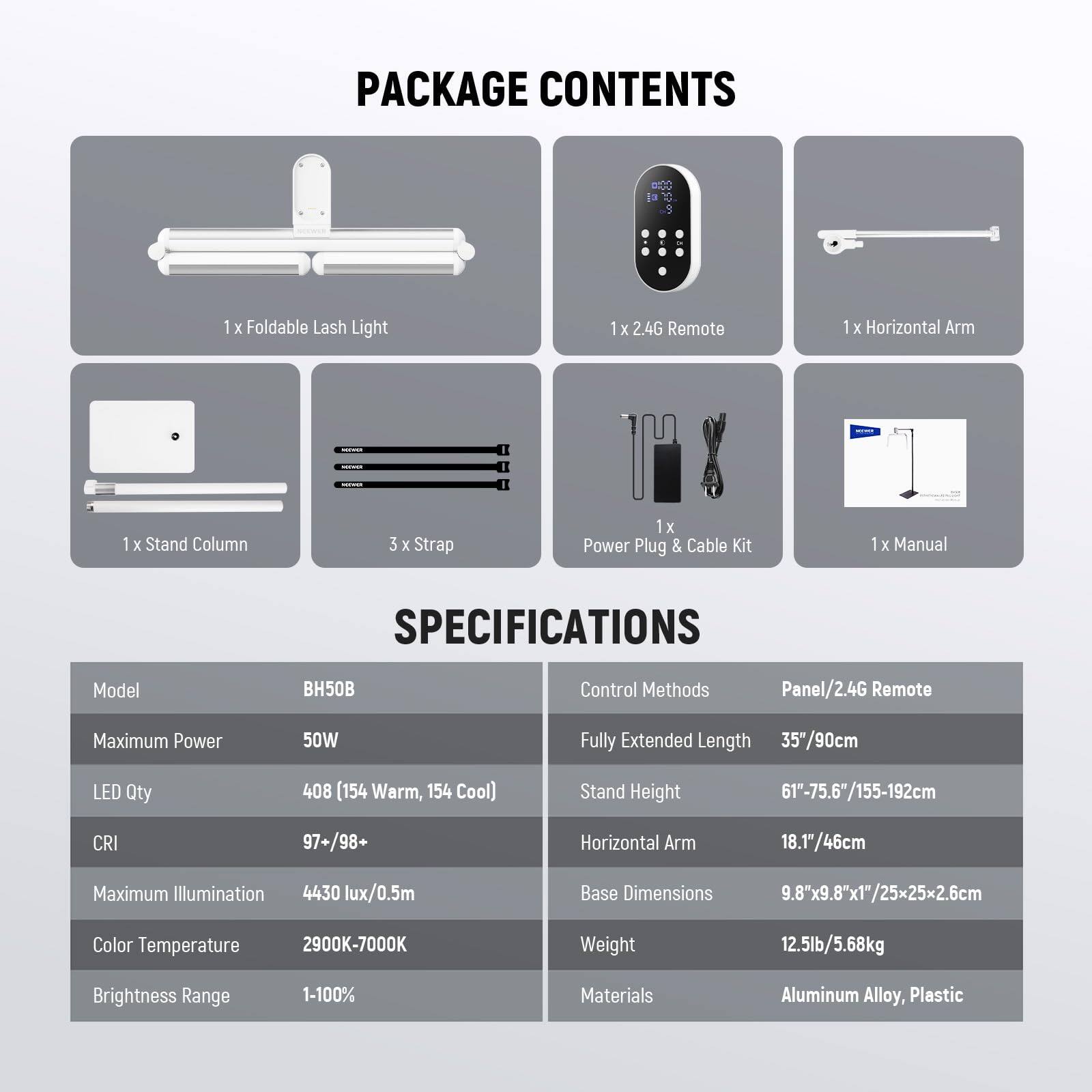 PACKAGE CONTENTS

- 1 x Foldable Lash Light
- 1 x 2.4G Remote
- 1 x Horizontal Arm
- 1 x Stand Column
- 3 x Strap
- 1 x Power Plug & Cable Kit
- 1 x Manual

SPECIFICATIONS

- Model: BH50B
- Control Methods: Panel/2.4G Remote
- Maximum Power: 50W
- LED Qty: 408 (154 Warm, 154 Cool)
- CRI: 97+/98+
- Maximum Illumination: 4430 lux/0.5m
- Color Temperature: 2900K-7000K
- Brightness Range: 1-100%
- Materials: Aluminum Alloy, Plastic

- Fully Extended Length: 35"/90cm
- Stand Height: 61"-75.6"/155-192cm
- Horizontal Arm: 18.17/46cm
- Base Dimensions: 9.8"x9.8"x1"/25x25x2.6cm
- Weight