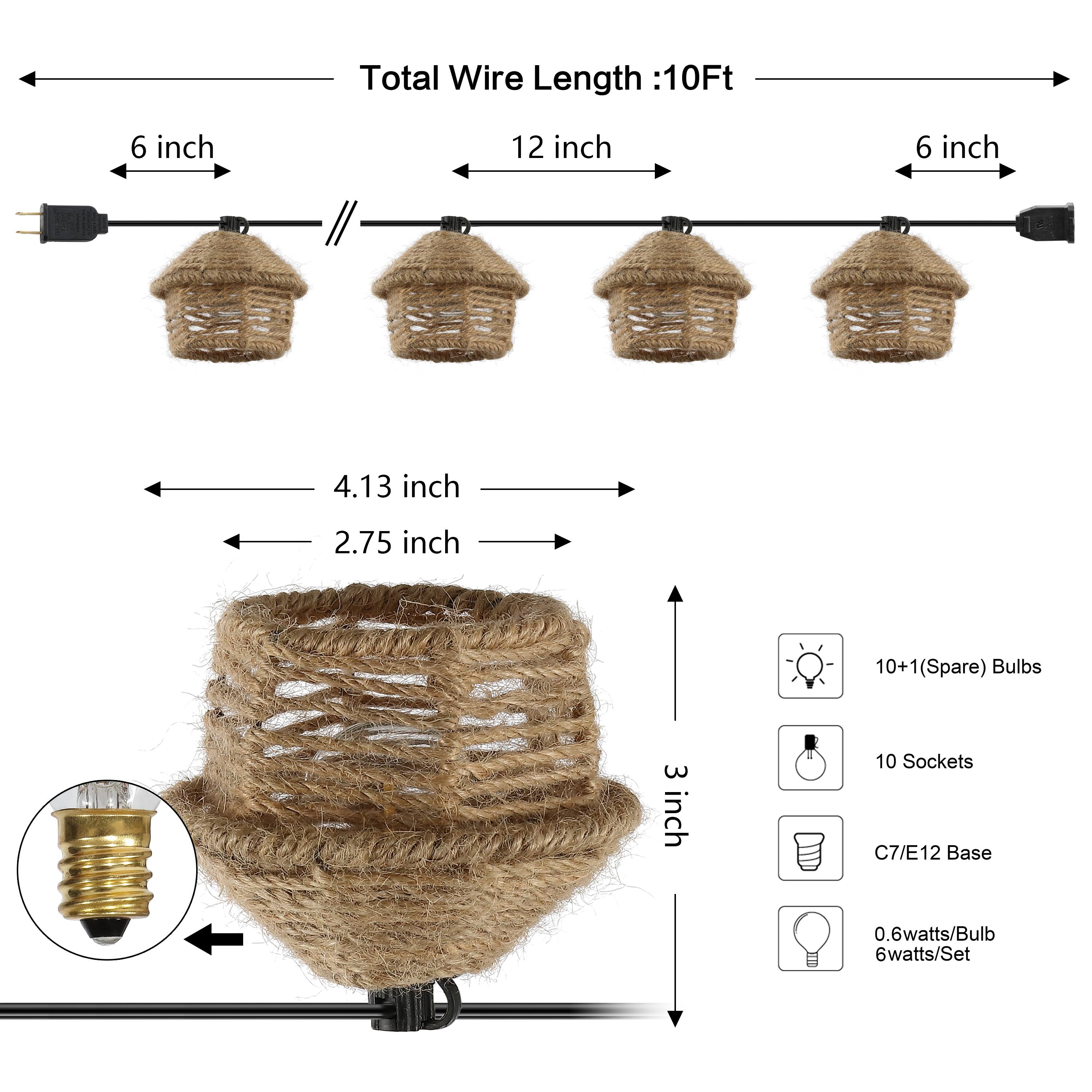 Total Wire Length: 10Ft  
6 inch  
12 inch  
6 inch  
4.13 inch  
2.75 inch  
10+1 (Spare) Bulbs  
3 inch  
10 Sockets  
C7/E12 Base  
0.6 watts/Bulb  
6 watts/Set