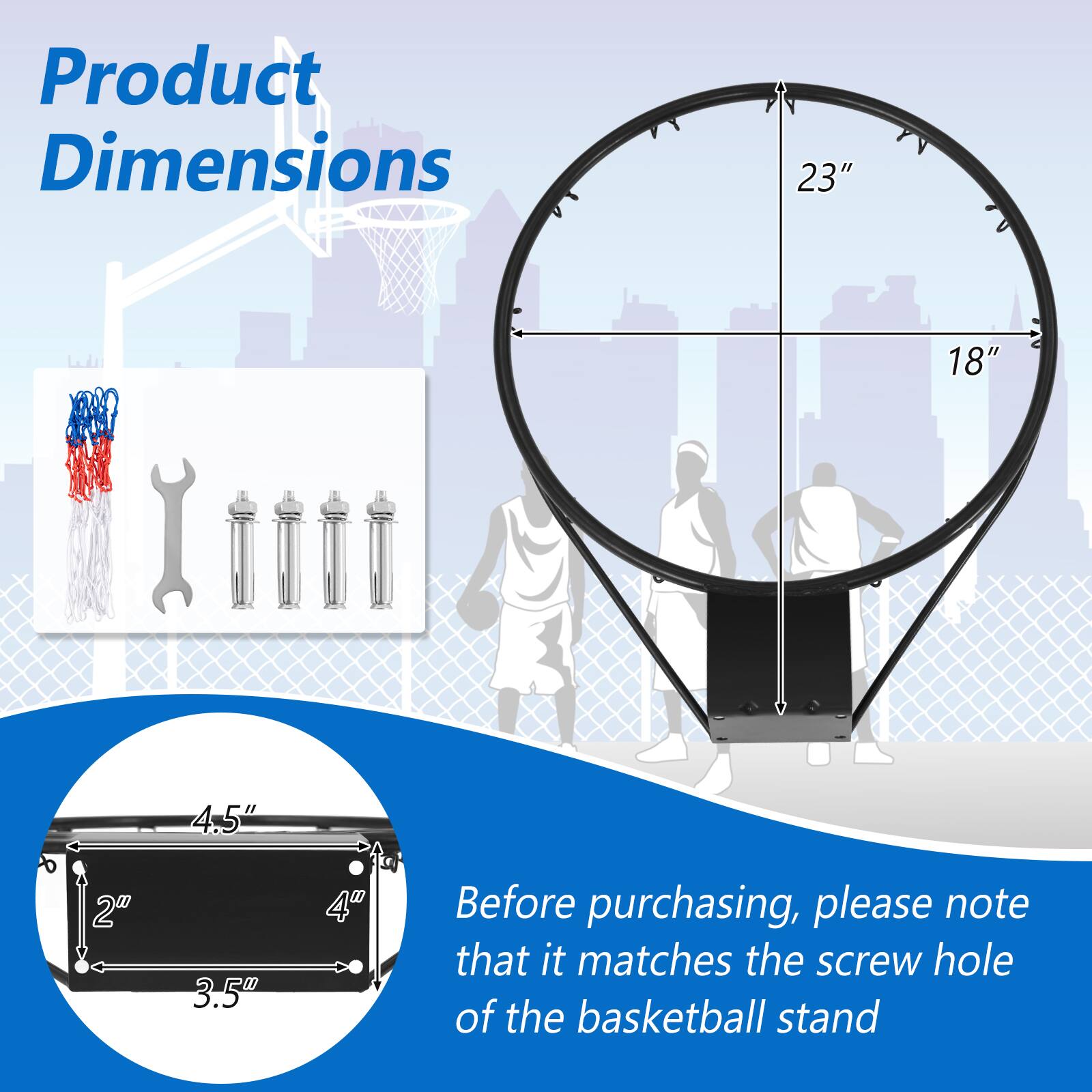 Product Dimensions: 23" x 18" x 4.5" x 2" x 3.5" x 4"

Before purchasing, please note that it matches the screw hole of the basketball stand.