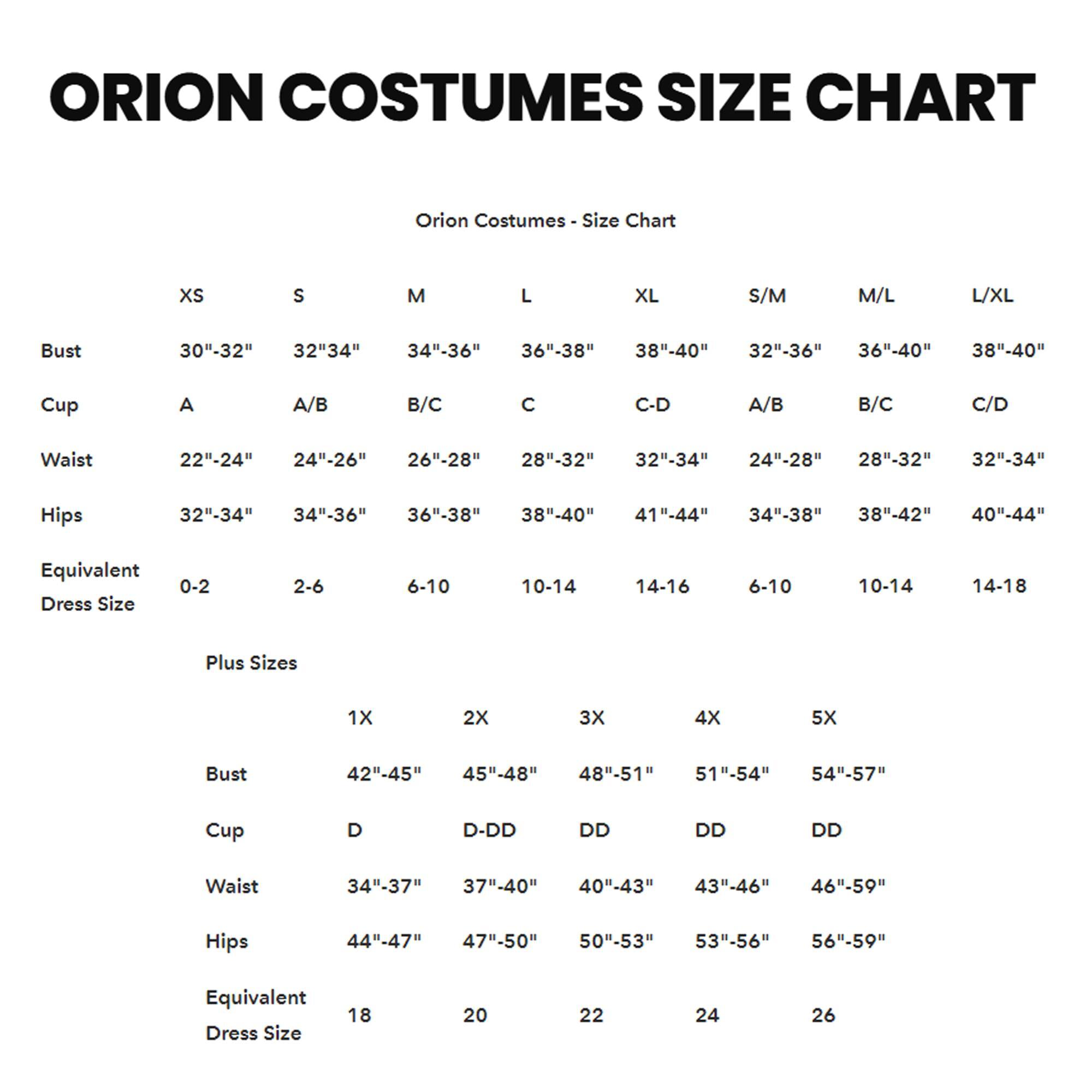 ORION COSTUMES SIZE CHART

Orion Costumes - Size Chart

| Size | XS | S | M | L | XL | S/M | M/L | L/XL |
|------|----|----|----|----|----|-----|-----|-----|
| Bust | 30"-32" | 32"-34" | 34"-36" | 36"-38" | 38"-40" | 32"-36" | 36"-40" | 38"-40" |
| Cup  | A   | A/B | B/C | C   | C-D | A/B  | B/C  | C/D  |
| Waist | 22"-24" | 24"-26" | 26"-28" | 28"-32" | 32"-34" | 24"-28" | 28"-32" | 32"-34" |
| Hips | 32"-34" | 34"-36" | 36"-38" | 38"-