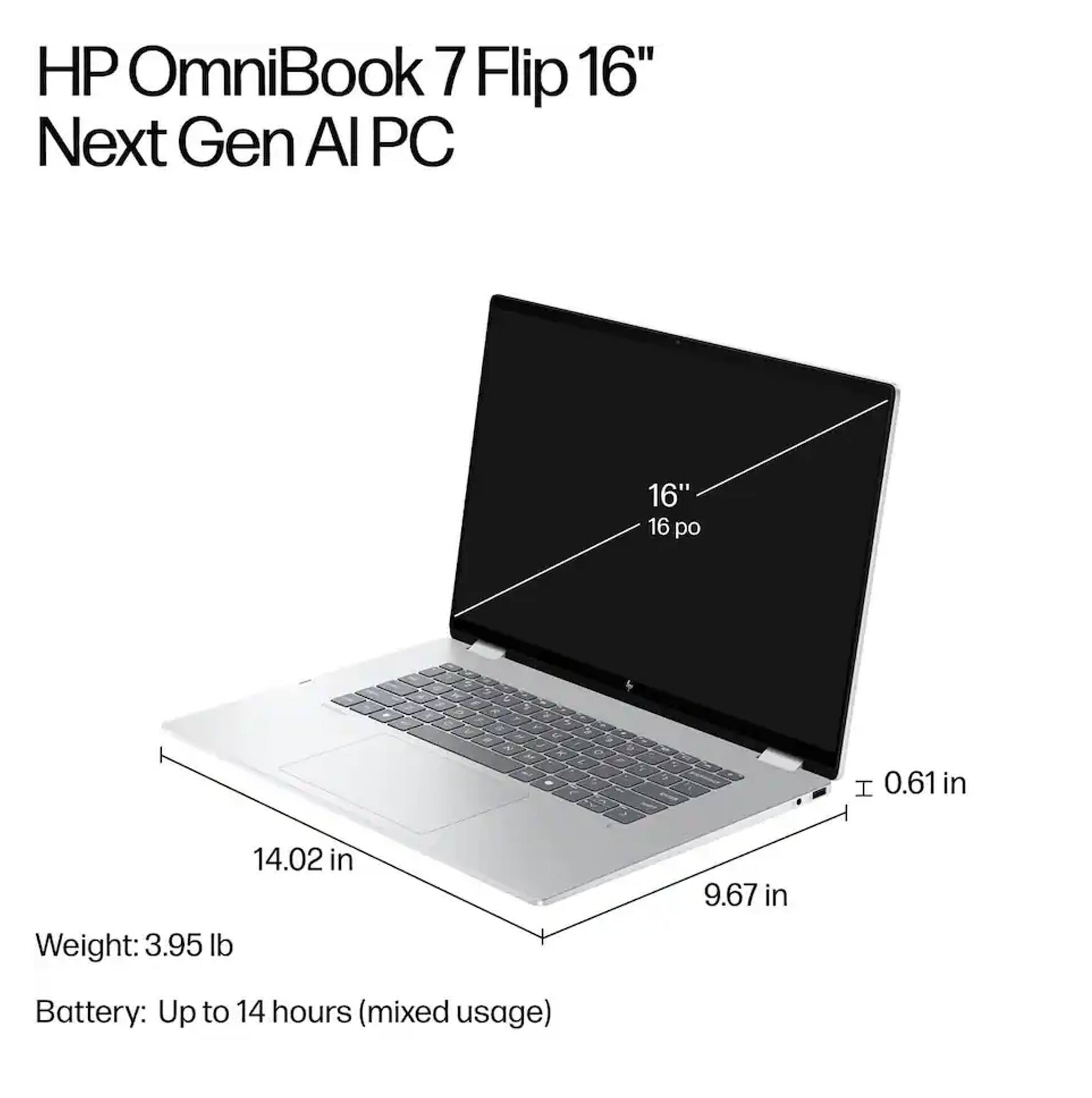 HP OmniBook 7 Flip 16" Next Gen AI PC

- 16" screen
- 14.02 in width
- 9.67 in depth
- 0.61 in thickness
- Weight: 3.95 lb
- Battery: Up to 14 hours (mixed usage)
