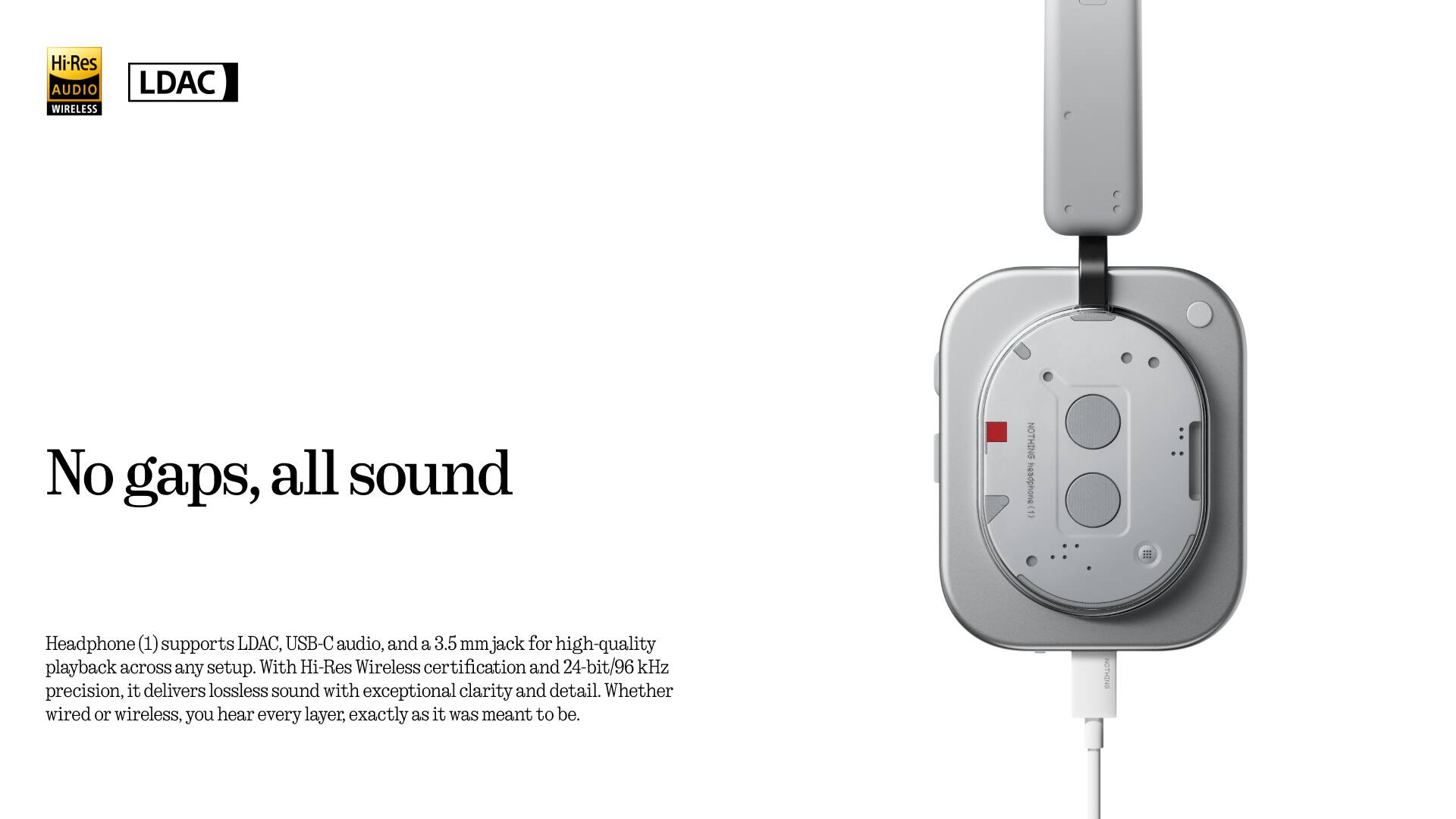 Hi-Res AUDIO WIRELESS LDAC

No gaps, all sound

Headphone (1) supports LDAC, USB-C audio, and a 3.5 mm jack for high-quality playback across any setup. With Hi-Res Wireless certification and 24-bit/96 kHz precision, it delivers lossless sound with exceptional clarity and detail. Whether wired or wireless, you hear every layer, exactly as it was meant to be.