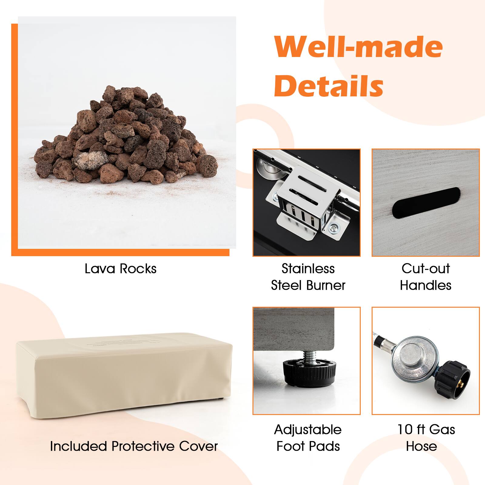 Well-made Details
Lava Rocks
Stainless Steel Burner
Cut-out Handles
Included Protective Cover
Adjustable Foot Pads
10 ft Gas Hose