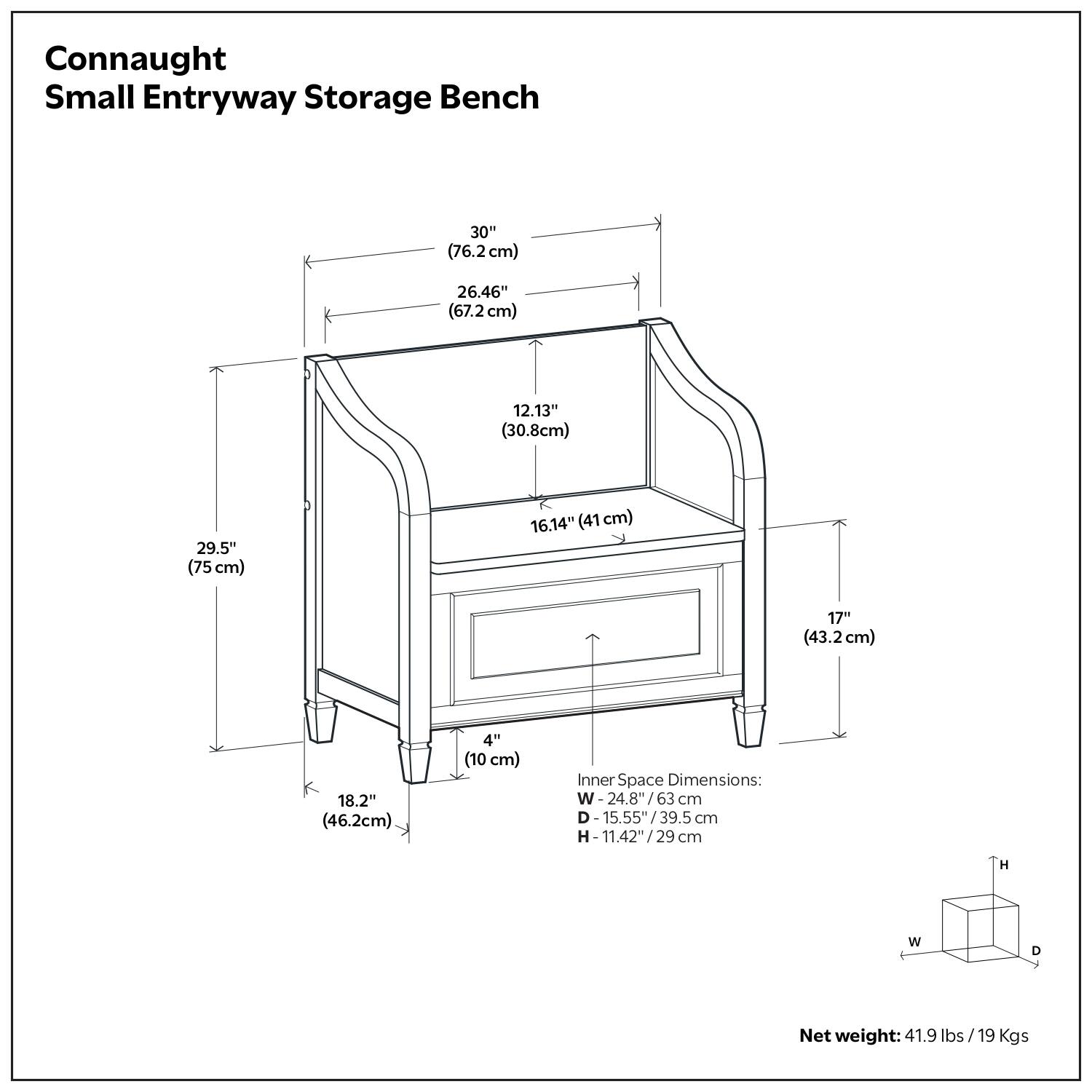 Connaught Small Entryway Storage Bench

- 30" (76.2 cm)
- 26.46" (67.2 cm)
- 29.5" (75 cm)
- 12.13" (30.8 cm)
- 16.14" (41 cm)
- 17" (43.2 cm)
- 18.2" (46.2 cm)
- 4" (10 cm)

Inner Space Dimensions:
- W: 24.8" / 63 cm
- D: 15.55" / 39.5 cm
- H: 11.42" / 29 cm

Net weight: 41.9 lbs / 19 Kgs