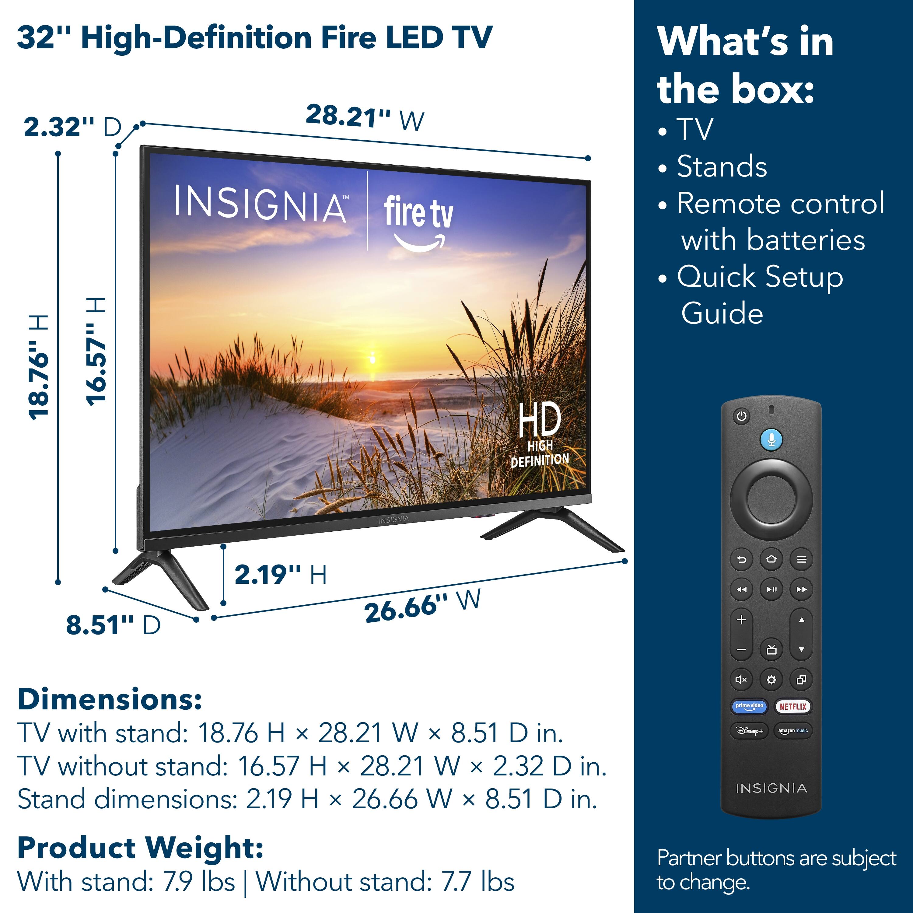 32" High-Definition Fire LED TV

Dimensions:
- TV with stand: 18.76" H x 28.21" W x 8.51" D in.
- TV without stand: 16.57" H x 28.21" W x 2.32" D in.
- Stand dimensions: 2.19" H x 26.66" W x 8.51" D in.

Product Weight:
- With stand: 7.9 lbs
- Without stand: 7.7 lbs

What's in the box:
- TV
- Stands
- Remote control with batteries
- Quick Setup Guide

Partner buttons are subject to change.
