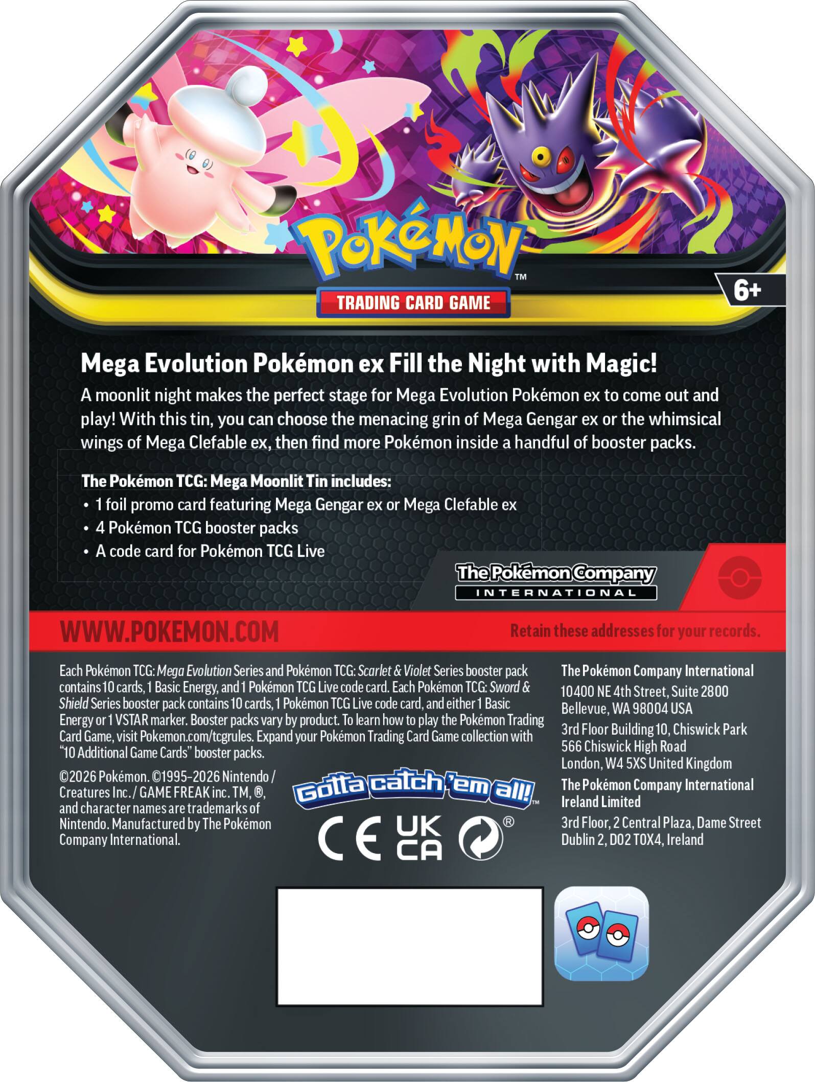 Pokémon Trading Card Game 6+  
Mega Evolution Pokémon ex Fill the Night with Magic!  
A moonlit night makes the perfect stage for Mega Evolution Pokémon to come out and play! With this tin, you can choose the menacing grin of Mega Gengar ex or the whimsical wings of Mega Clefable ex, then find more Pokémon inside a handful of booster packs.  

The Pokémon TCG: Mega Moonlit Tin includes:  
- 1 foil promo card featuring Mega Gengar ex or Mega Clefable ex  
- 4 Pokémon TCG booster packs  
- A code card for Pokémon TCG Live  

The Pokémon Company International  
WWW.POKEMON.COM  

Each Pokémon TCG: Mega Evolution Series and Pokémon TCG: Scarlet & Violet Series booster pack contains 10 cards, 1 Basic Energy, and 1 Pokémon TCG Live code card. Each Pokémon Sword & Shield Series booster pack contains 10 cards, 1 Pokémon TCG Live code card, and either 1 Basic Energy or 1 VSTAR marker. Booster packs vary by product. To learn how to play the Pokémon Trading Card Game, visit Pokémon.com/tcg/rules. Expand your Pokémon Trading Card Game collection with "10 Additional Game Cards" booster