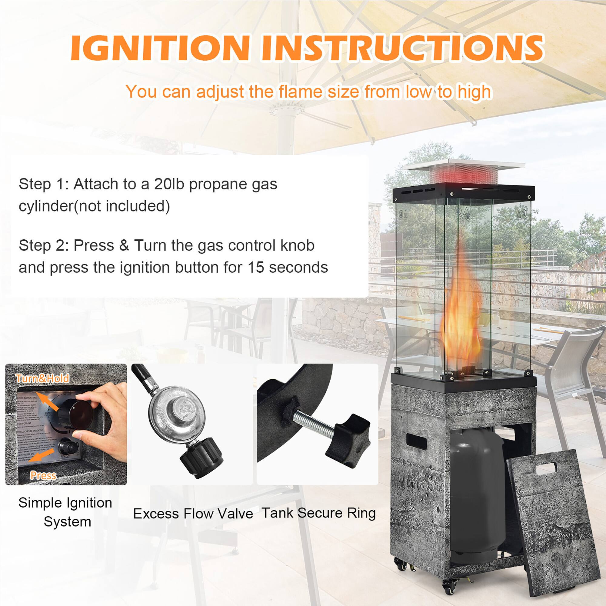 **IGNITION INSTRUCTIONS**

You can adjust the flame size from low to high

**Step 1:** Attach to a 20lb propane gas cylinder (not included)

**Step 2:** Press & Turn the gas control knob and press the ignition button for 15 seconds

- Simple Ignition System
- Excess Flow Valve
- Tank Secure Ring