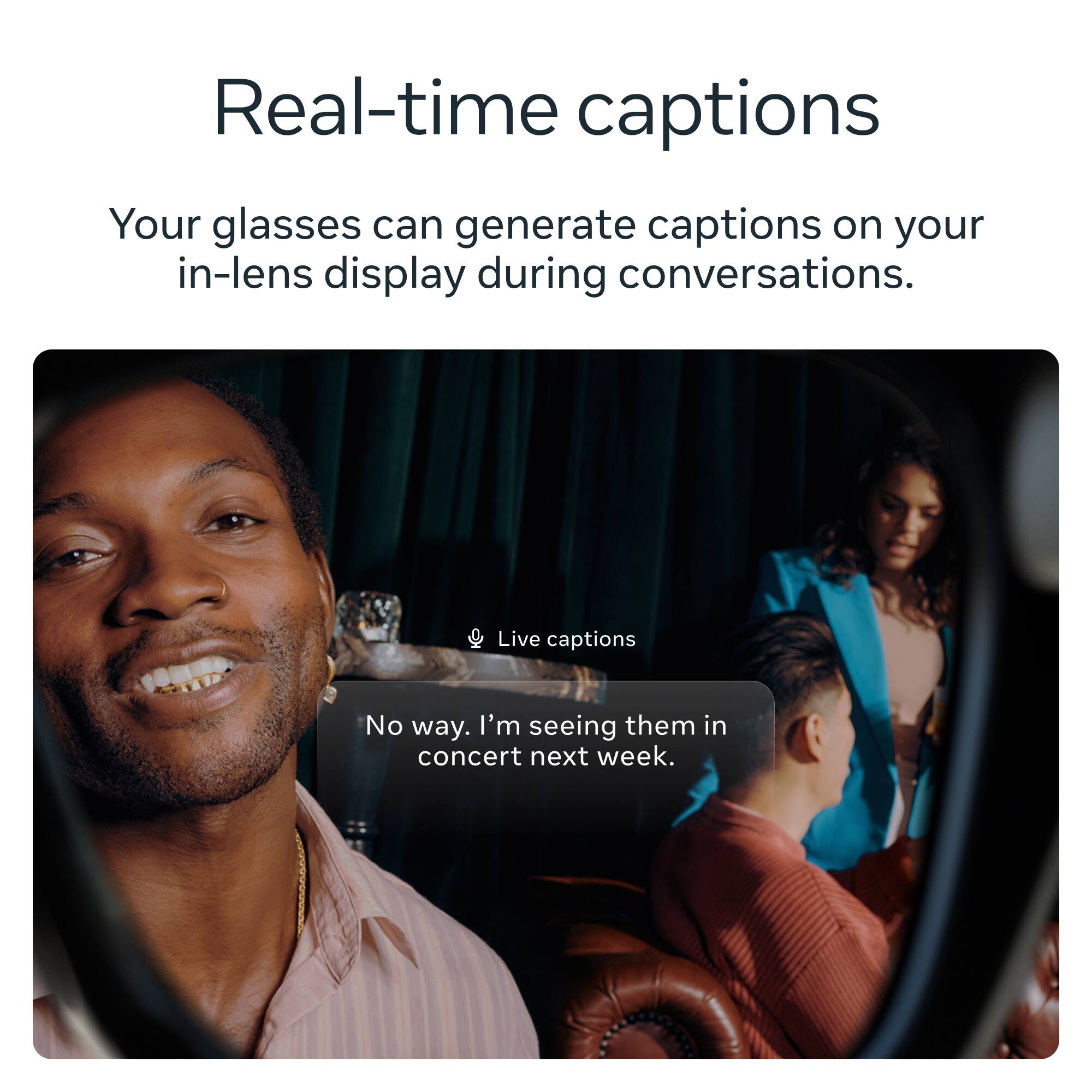 Real-time captions

Your glasses can generate captions on your in-lens display during conversations.

Live captions

No way. I'm seeing them in concert next week.