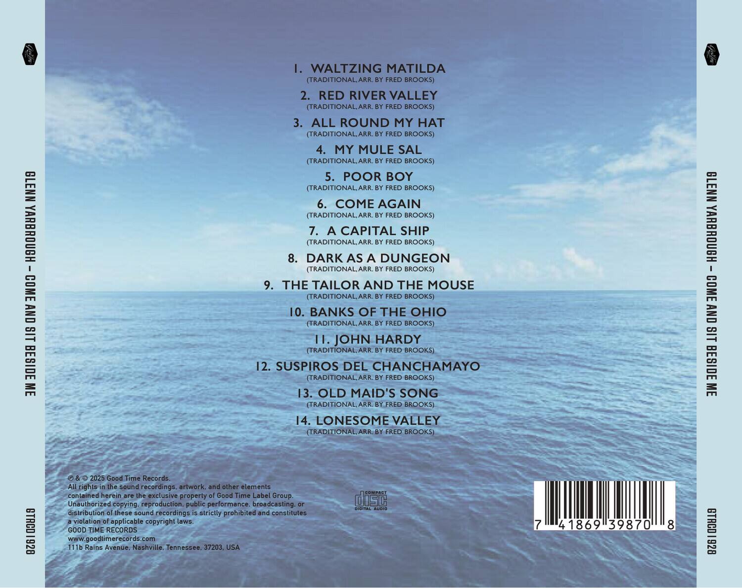 GLENN YARBROUGH  
COME AND SIT BESIDE ME  

1. WALTZING MATILDA  
(TRADITIONAL, ARR. BY FRED BROOKS)  

2. RED RIVER VALLEY  
(TRADITIONAL, ARR. BY FRED BROOKS)  

3. ALL ROUND MY HAT  
(TRADITIONAL, ARR. BY FRED BROOKS)  

4. MY MULE SAL  
(TRADITIONAL, ARR. BY FRED BROOKS)  

5. POOR BOY  
(TRADITIONAL, ARR. BY FRED BROOKS)  

6. COME AGAIN  
(TRADITIONAL, ARR. BY FRED BROOKS)  

7. A CAPITAL SHIP  
(TRADITIONAL, ARR. BY FRED BROOKS)  

8. DARK AS A DUNGEON  
(TRADITIONAL, ARR. BY FRED BROOKS)  

9. THE TAILOR AND THE MOUSE  
(TRADITIONAL, ARR. BY FRED BROOKS)  

10. BANKS OF THE OHIO  
(TRADITIONAL, ARR. BY FRED BROOKS)  

11. JOHN HARDY  
(TRADITIONAL, ARR. BY FRED BROOK