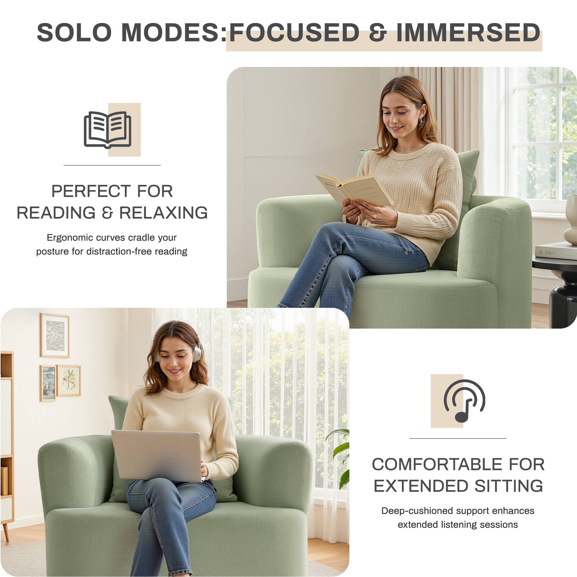 SOLO MODES: FOCUSED & IMMERSED

PERFECT FOR READING & RELAXING  
Ergonomic curves cradle your posture for distraction-free reading

COMFORTABLE FOR EXTENDED SITTING  
Deep-cushioned support enhances extended listening sessions