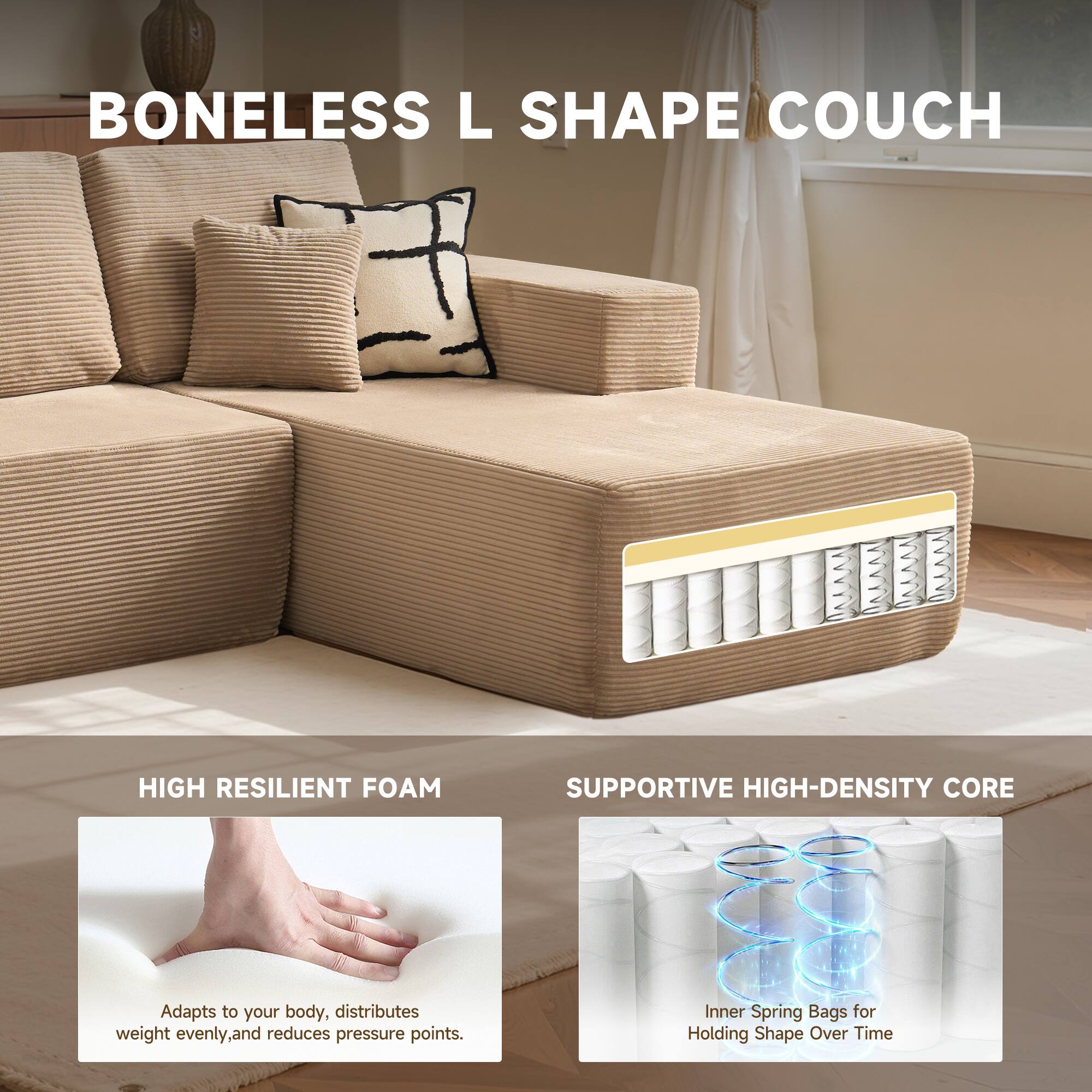 BONELESS L SHAPE COUCH

HIGH RESILIENT FOAM
Adapts to your body, distributes weight evenly, and reduces pressure points.

SUPPORTIVE HIGH-DENSITY CORE
Inner Spring Bags for Holding Shape Over Time