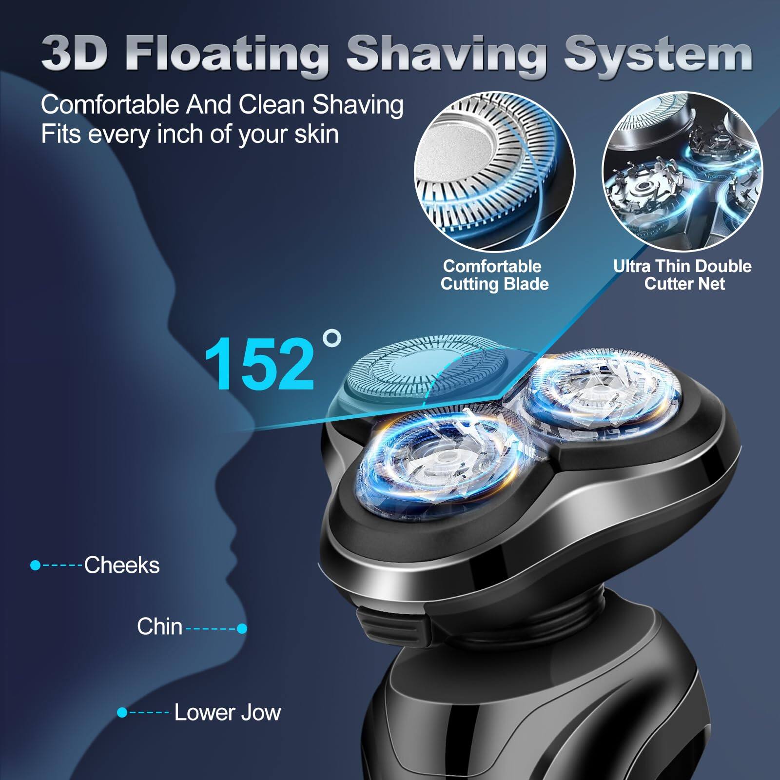 3D Floating Shaving System  
Comfortable And Clean Shaving  
Fits every inch of your skin  

Comfortable Cutting Blade  
Ultra Thin Double Cutter Net  

152°  

Cheeks  
Chin  
Lower Jow