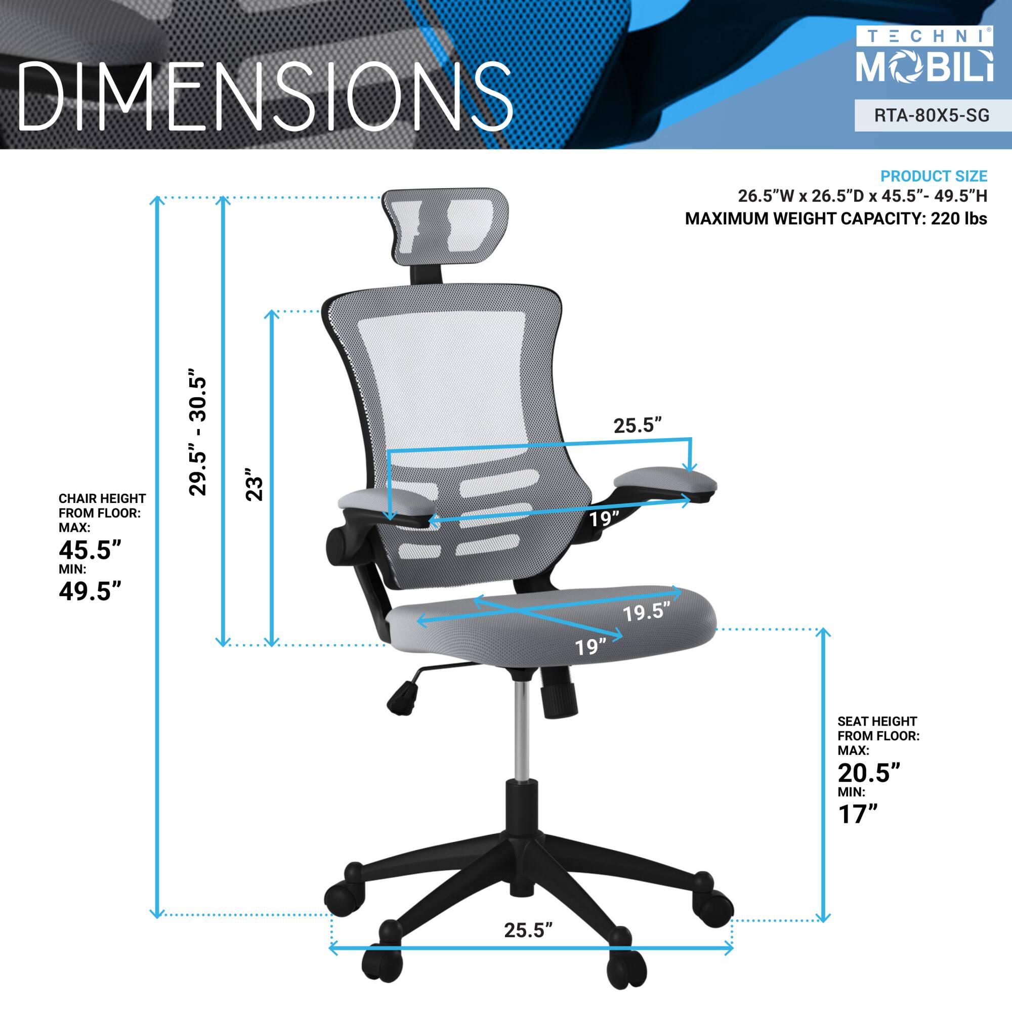 **TECHNI MOBILI**  
**RTA-80X5-SG**

**DIMENSIONS**

**PRODUCT SIZE**  
26.5"W x 26.5"D x 45.5"-49.5"H  
**MAXIMUM WEIGHT CAPACITY:** 220 lbs

**CHAIR HEIGHT FROM FLOOR:**  
MAX: 45.5"  
MIN: 49.5"  
29.5" - 30.5"  
5"  
29.5"  
23"  
25.5"  
19"  
19.5"  
19"

**SEAT HEIGHT FROM FLOOR:**  
MAX: 20.5"  
MIN: 17"  
25.5"