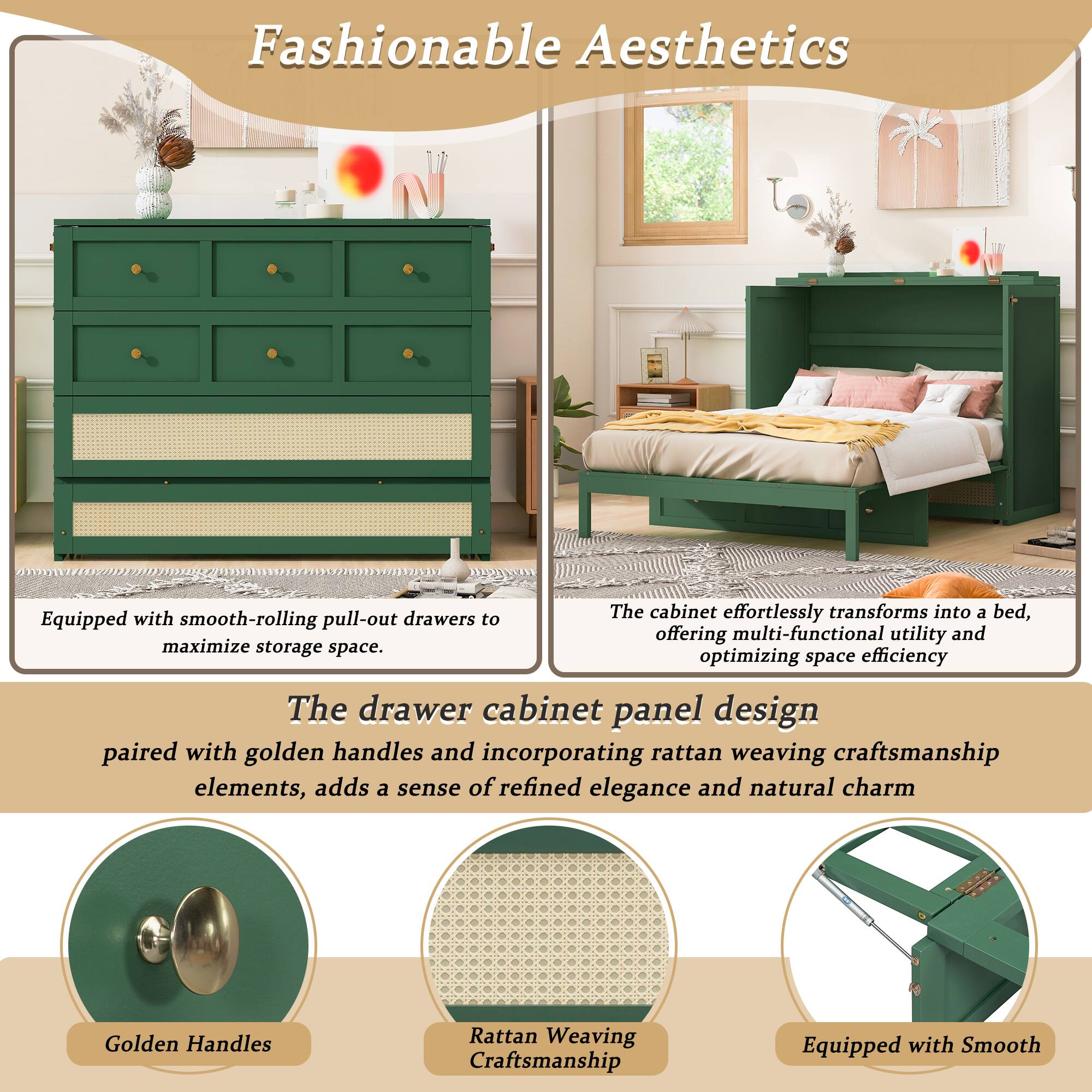 Fashionable Aesthetics with drawers

The cabinet effortlessly transforms into a bed, offering multi-functional utility and optimizing space efficiency. Equipped with smooth-rolling pull-out drawers to maximize storage space.

The drawer cabinet panel design paired with golden handles and incorporating rattan weaving craftsmanship elements, adds a sense of refined elegance and natural charm.

Golden Handles
Rattan Weaving Craftsmanship
Equipped with Smooth