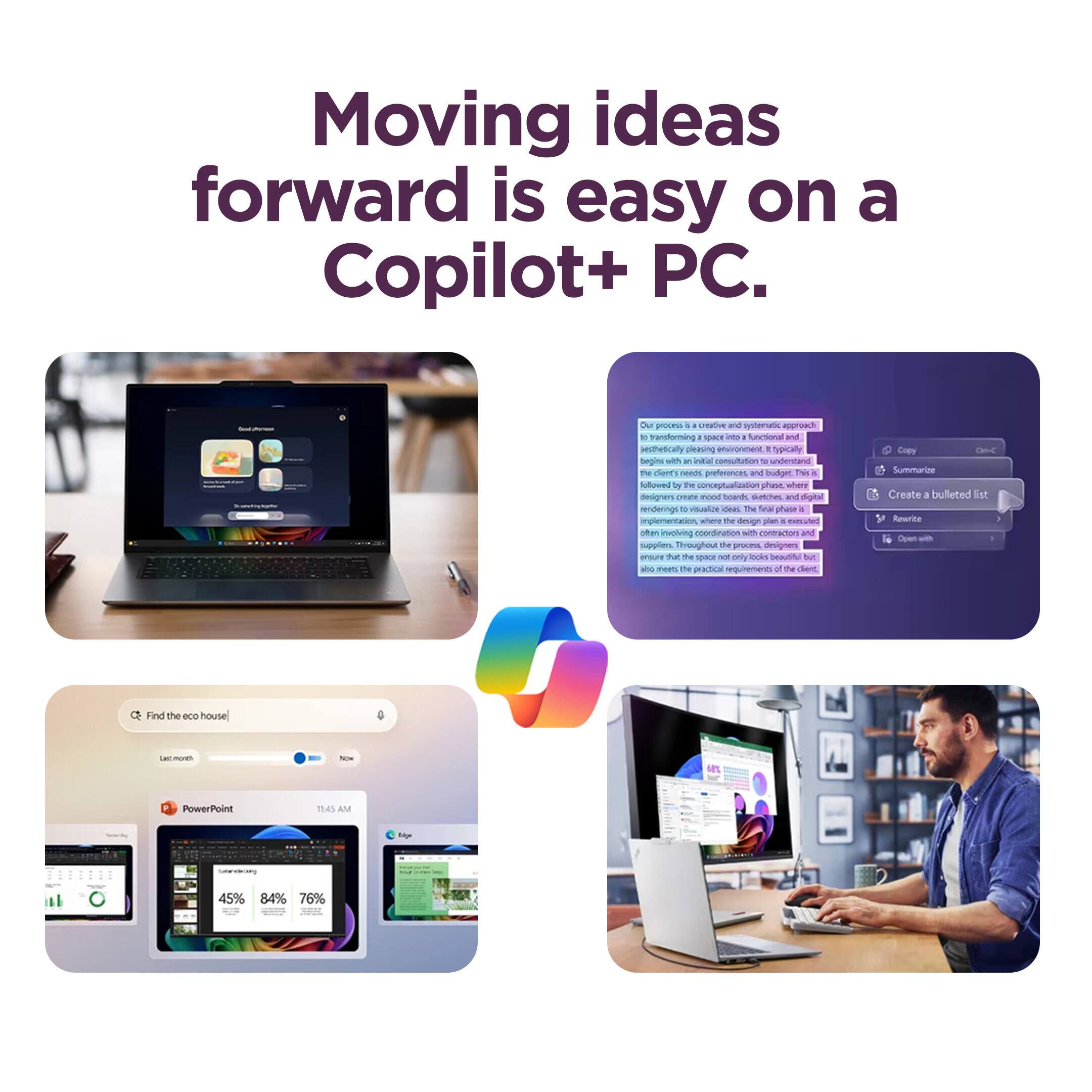 Moving ideas forward is easy on a Copilot+ PC.

Our process is a creative and systematic approach to transforming a space into a functional and aesthetically pleasing environment. Typically, it begins with an understanding of the client's needs, preferences, and budget. This is followed by the conceptualization phase, where designers create mood boards, sketches, and digital renderings to visualize the final design. The implementation phase involves coordination with contractors and suppliers throughout the project to ensure the design plan is executed as envisioned. The end result is a beautiful, functional space that not only looks beautiful but also meets the practical requirements of the client.

- Find the eco house
- PowerPoint
  - 45%
  - 84%
  - 76%