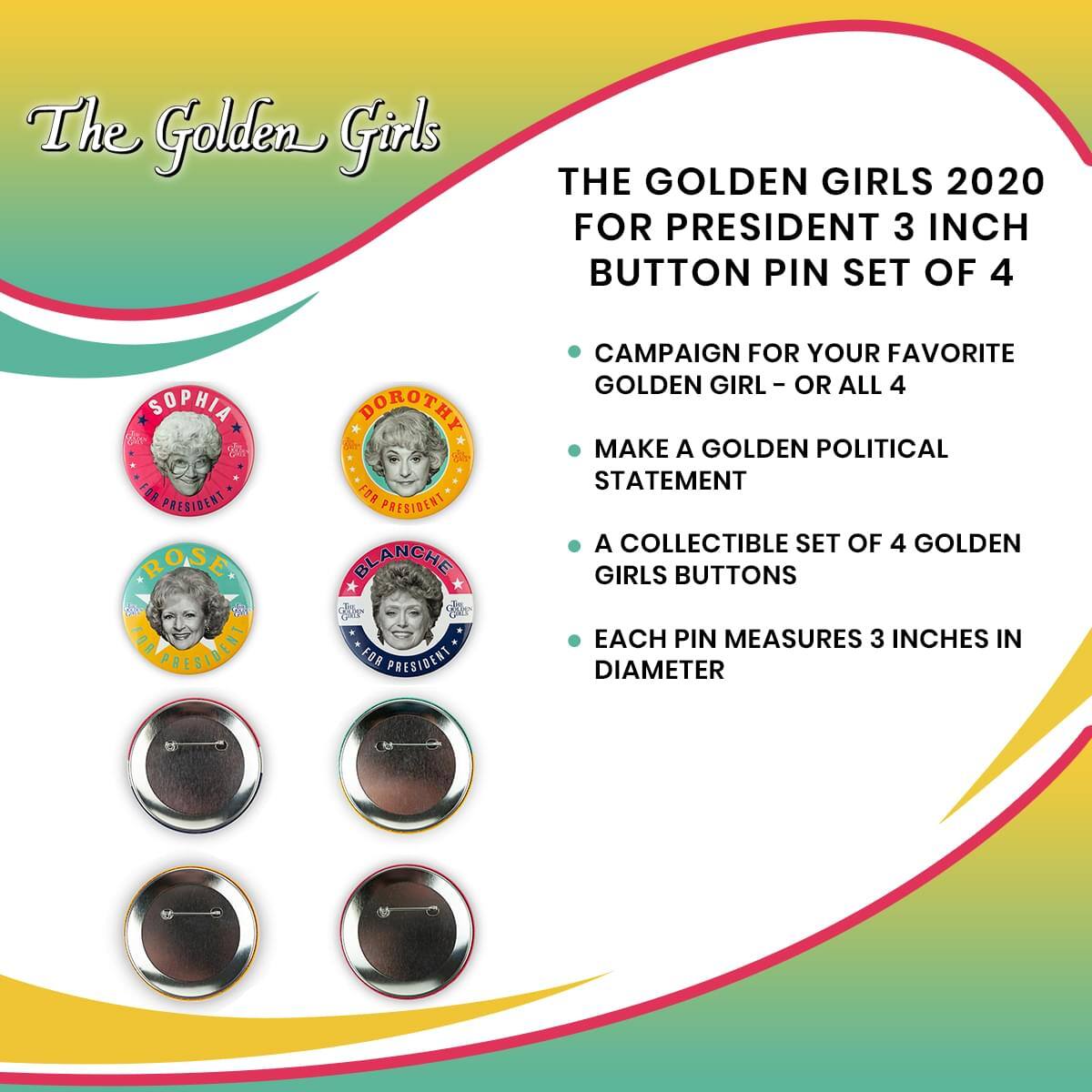 The Golden Girls

THE GOLDEN GIRLS 2020 FOR PRESIDENT 3 INCH BUTTON PIN SET OF 4

- CAMPAIGN FOR YOUR FAVORITE GOLDEN GIRL - OR ALL 4
- MAKE A GOLDEN POLITICAL STATEMENT
- A COLLECTIBLE SET OF 4 GOLDEN GIRLS BUTTONS
- EACH PIN MEASURES 3 INCHES IN DIAMETER

Sophia for President  
Dorothy for President  
Rose for President  
Blanche for President