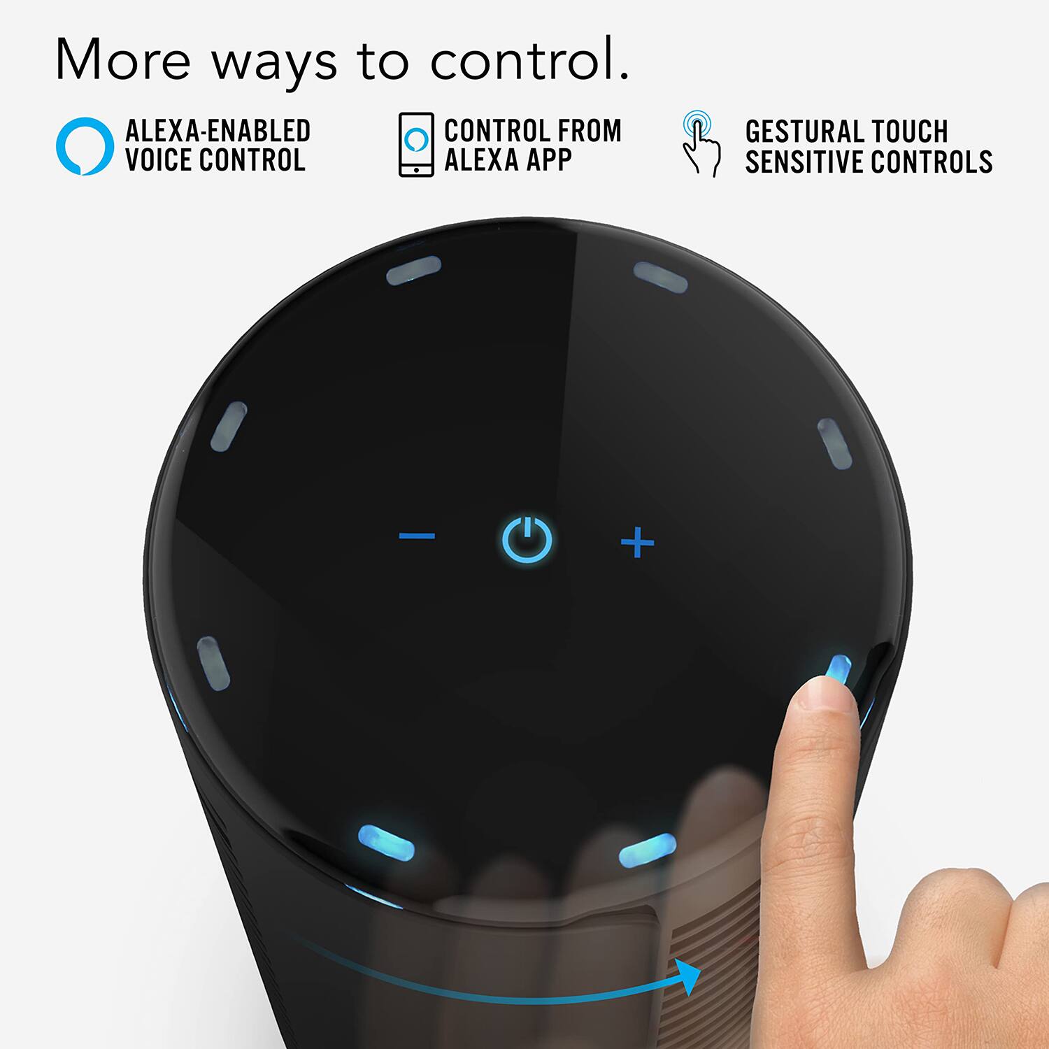 More ways to control.

- ALEXA-ENABLED VOICE CONTROL
- CONTROL FROM ALEXA APP
- GESTURAL TOUCH SENSITIVE CONTROLS