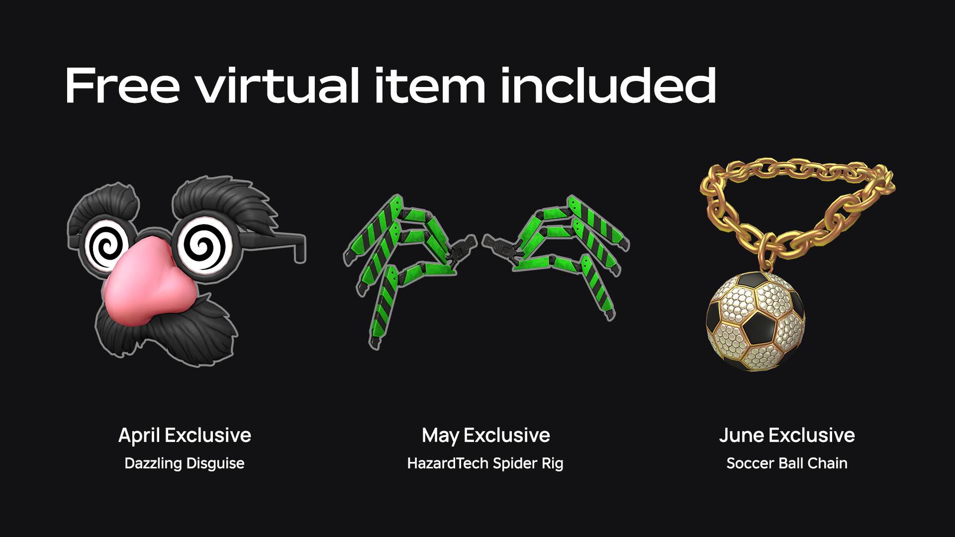 Free virtual item included

April Exclusive  
Dazzling Disguise

May Exclusive  
HazardTech Spider Rig

June Exclusive  
Soccer Ball Chain