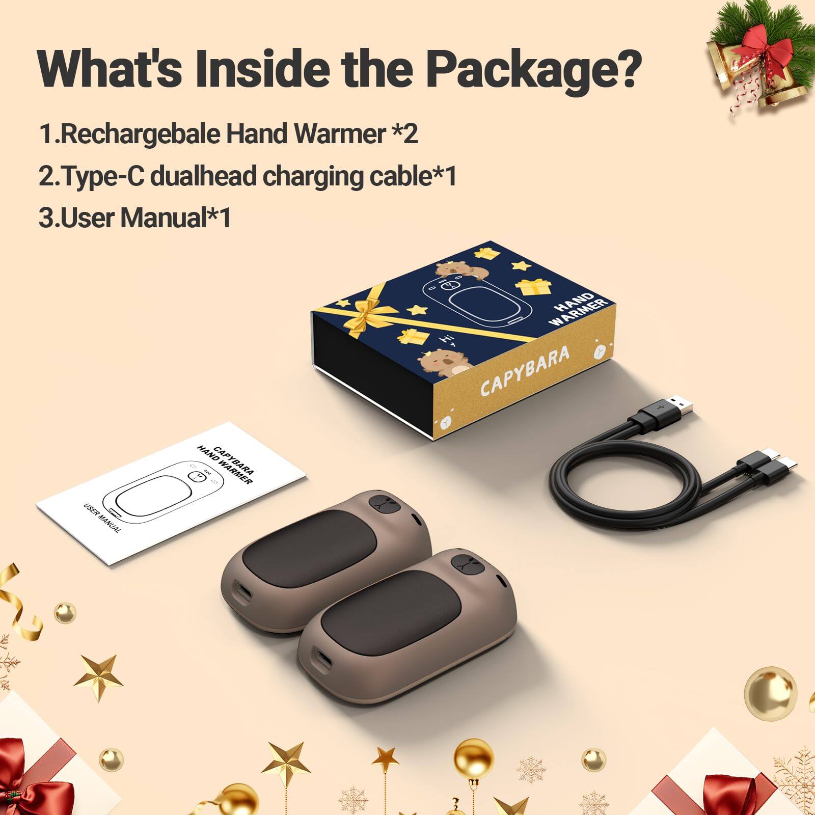 What's Inside the Package?  
1. Rechargeable Hand Warmer *2  
2. Type-C dualhead charging cable *1  
3. User Manual *1  

USER MANUAL  
HAND WARMER  
HAND CAPYBARA