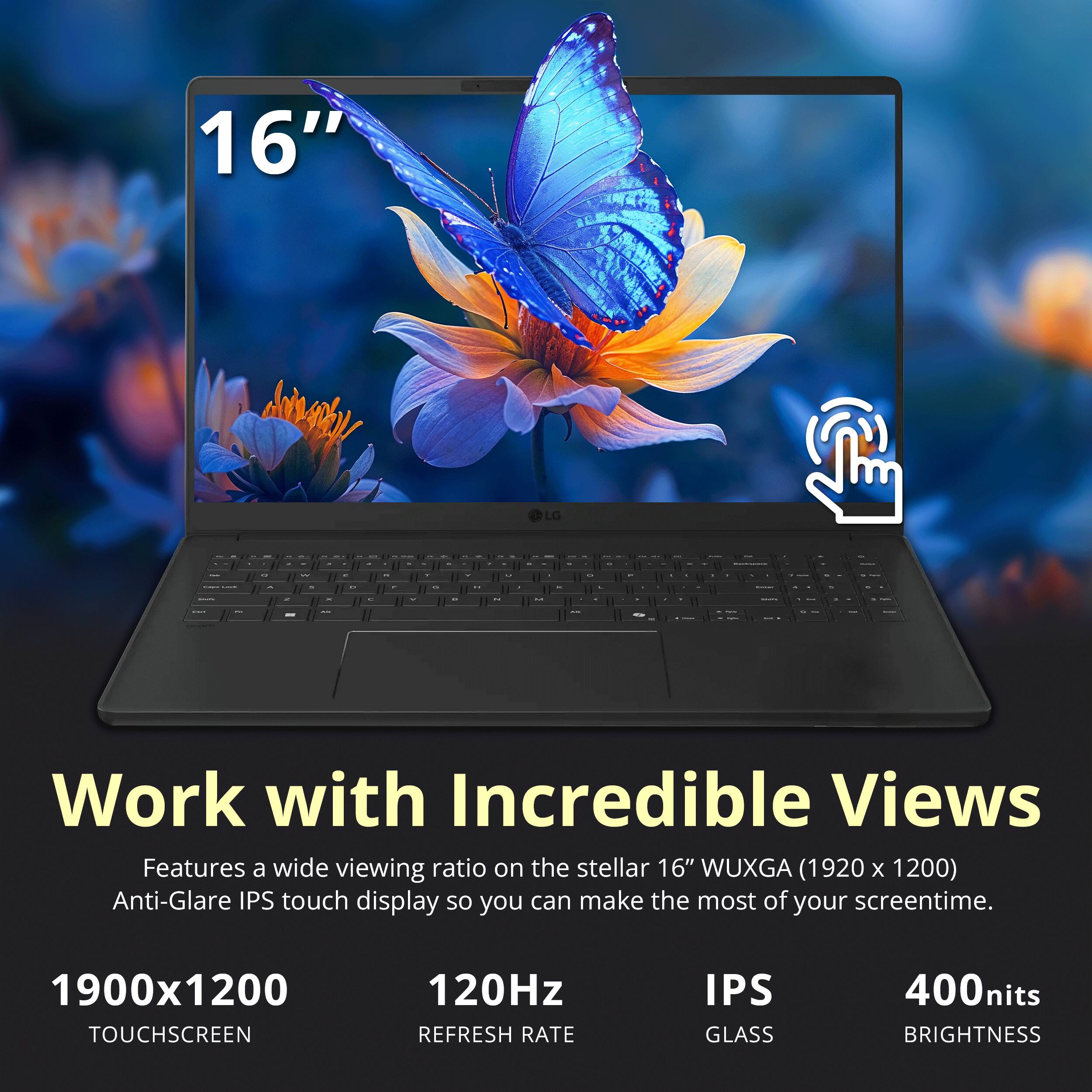 16" Anray LG

Work with Incredible Views

Features a wide viewing ratio on the stellar 16" WUXGA (1920 x 1200) Anti-Glare IPS touch display so you can make the most of your screentime.

1900x1200 TOUCHSCREEN
120Hz REFRESH RATE
IPS GLASS
400nits BRIGHTNESS