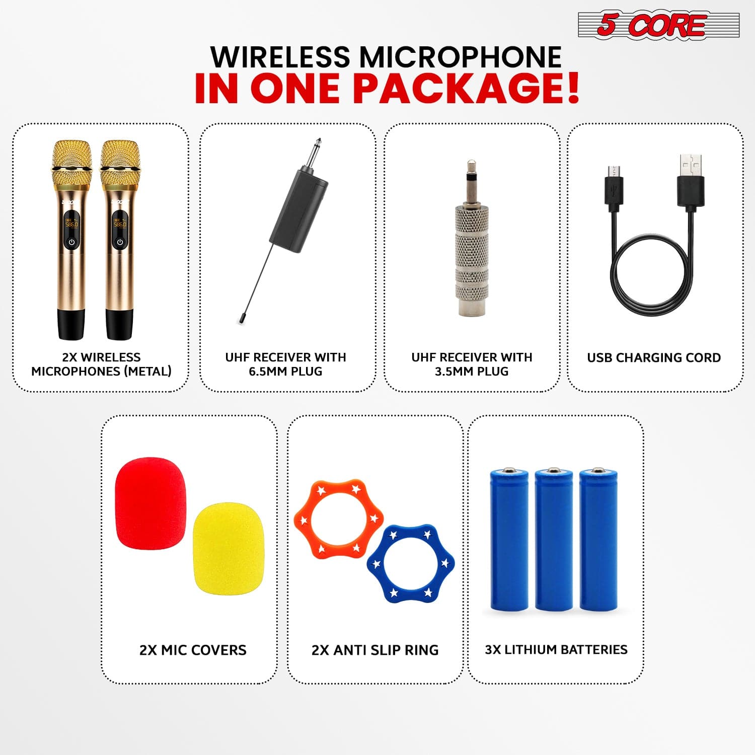 5 CORE WIRELESS MICROPHONE IN ONE PACKAGE! 

- 2X WIRELESS MICROPHONES (METAL)
- UHF RECEIVER WITH 6.5MM PLUG
- UHF RECEIVER WITH 3.5MM PLUG
- USB CHARGING CORD
- 2X MIC COVERS
- 2X ANTI SLIP RING
- 3X LITHIUM BATTERIES