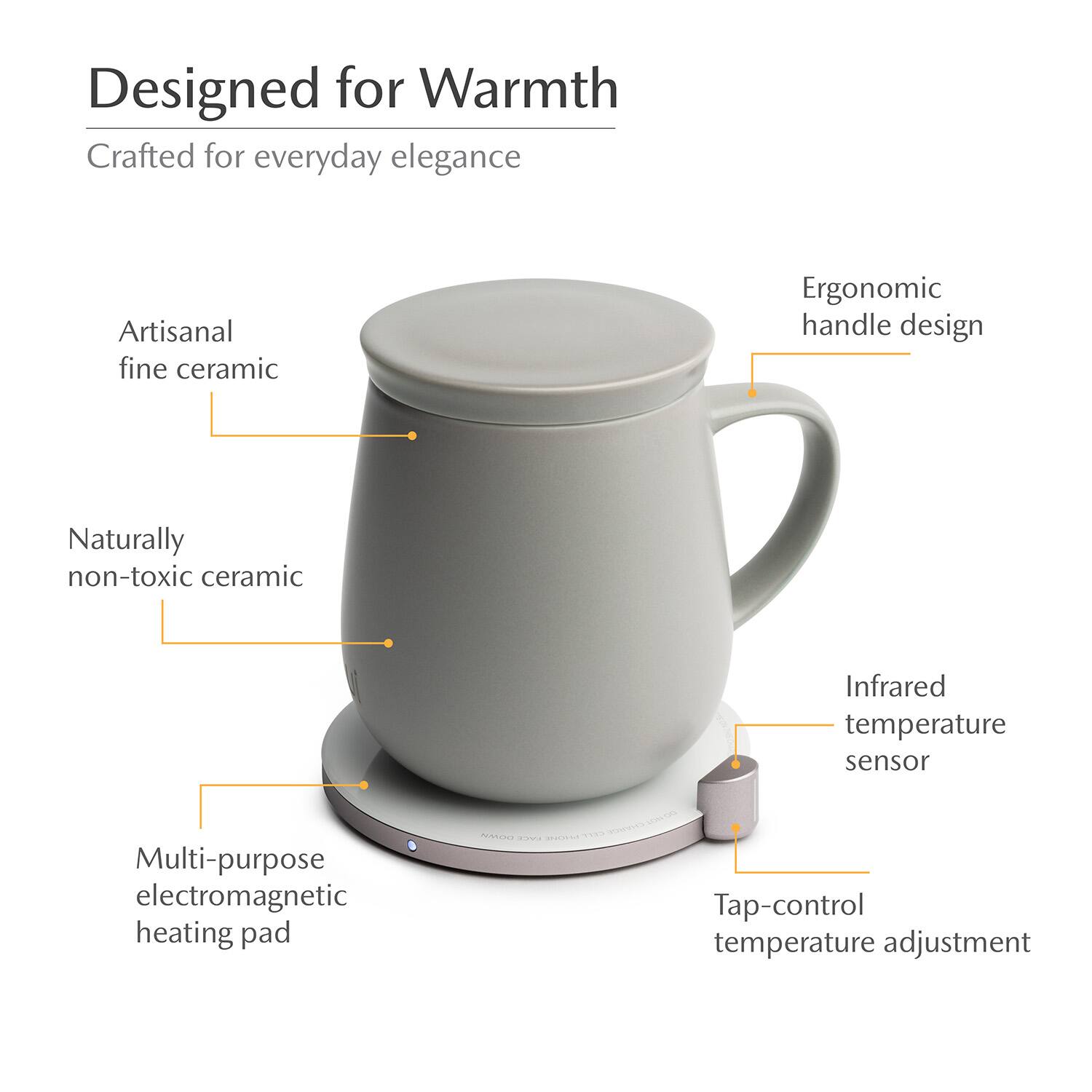 Designed for Warmth  
Crafted for everyday elegance  
Artisanal fine ceramic  
Ergonomic handle design  
Naturally non-toxic ceramic  
Infrared temperature sensor  
Multi-purpose electromagnetic heating pad  
Tap-control temperature adjustment