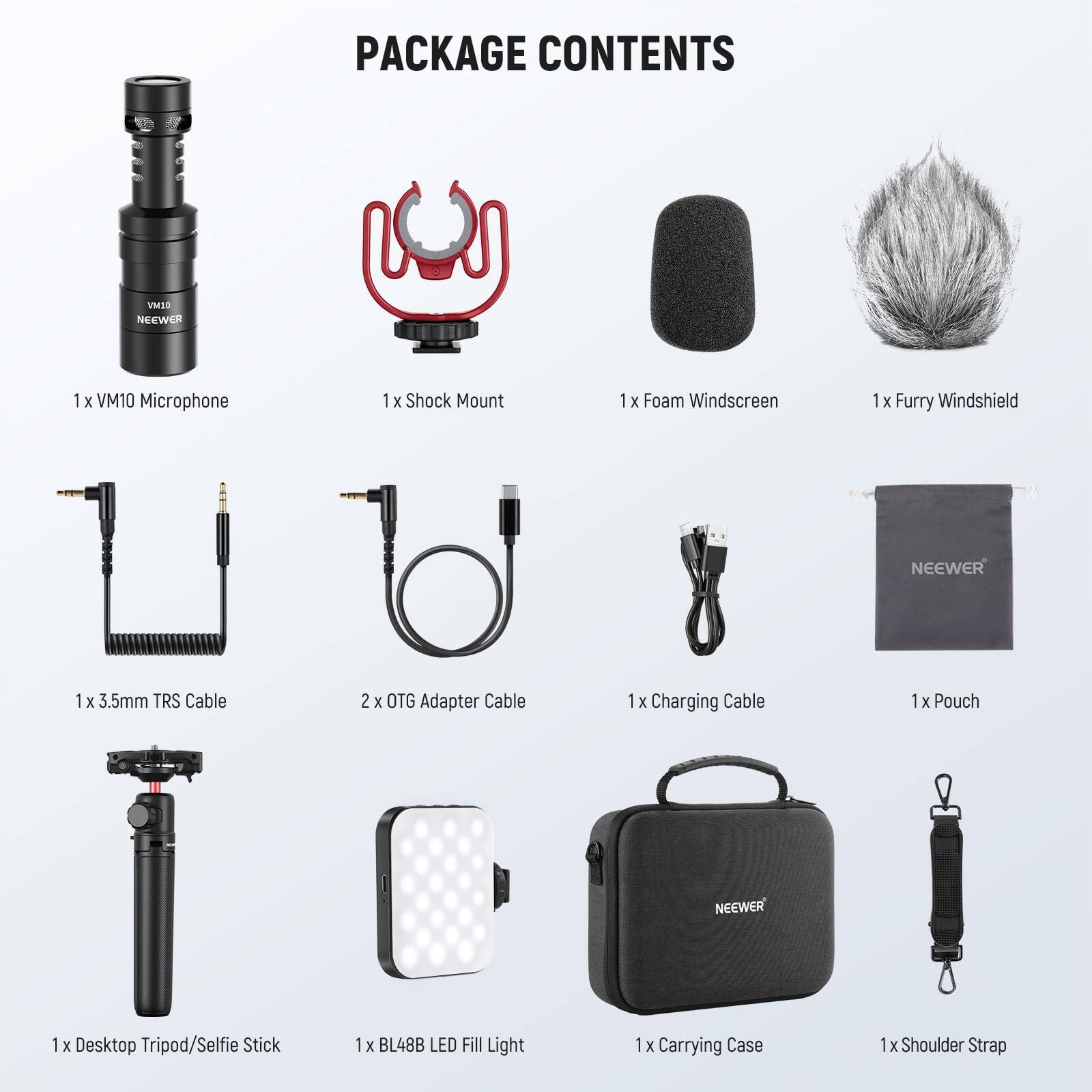 PACKAGE CONTENTS

1 x VM10 Microphone  
1 x Shock Mount  
1 x Foam Windscreem  
1 x Furry Windshield  
1 x 3.5mm TRS Cable  
2 x OTG Adapter Cable  
1 x Charging Cable  
1 x Pouch  
1 x Desktop Tripod/Selfie Stick  
1 x BL48B LED Fill Light  
1 x Carrying Case  
1 x Shoulder Strap