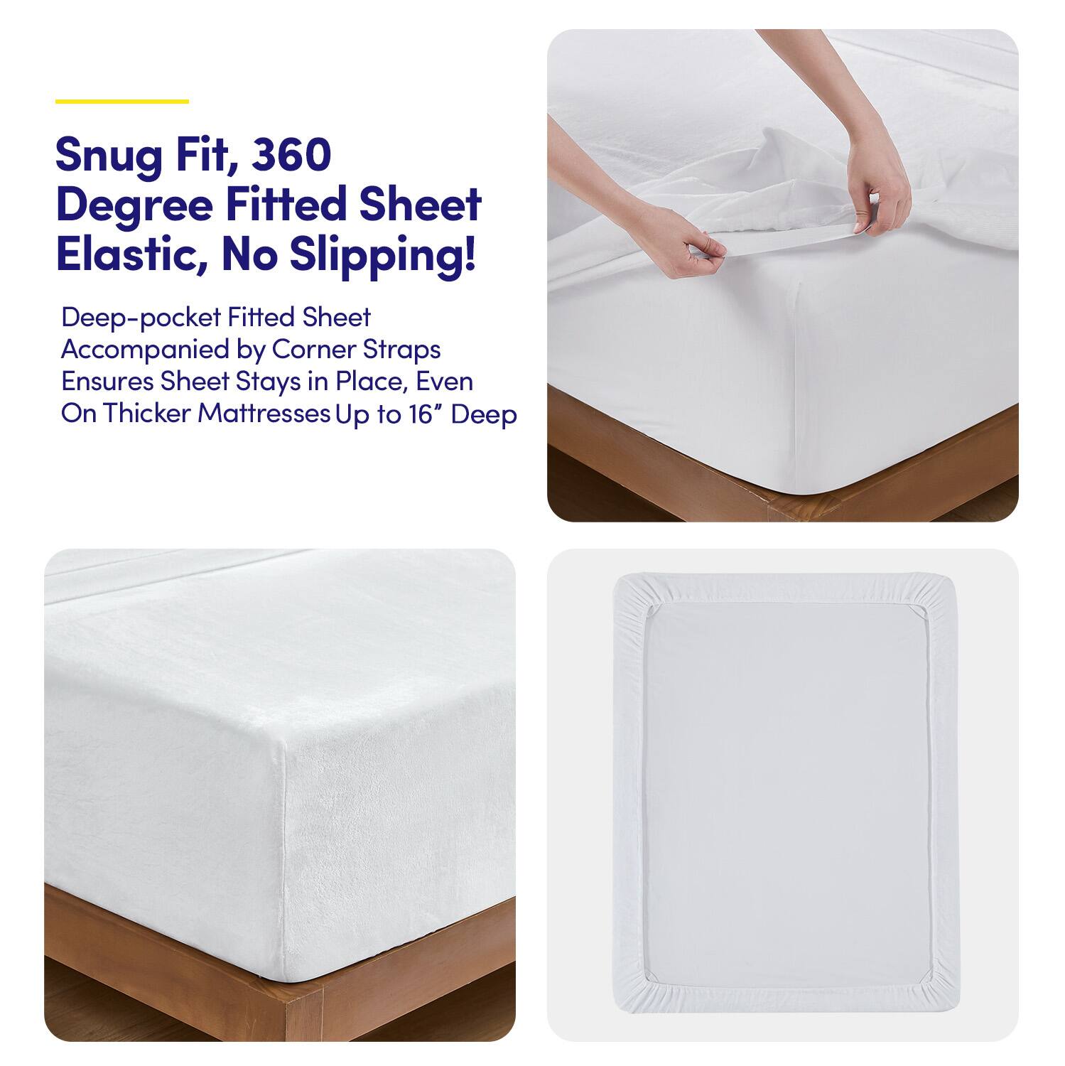 Snug Fit, 360 Degree Fitted Sheet Elastic, No Slipping!

Deep-pocket Fitted Sheet Accompanied by Corner Straps Ensures Sheet Stays in Place, Even On Thicker Mattresses Up to 16" Deep
