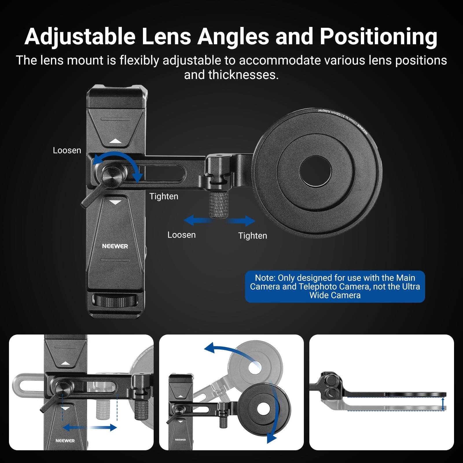 Adjustable Lens Angles and Positioning

The lens mount is flexibly adjustable to accommodate various lens positions and thicknesses.

Loosen Tighten

Note: Only designed for use with the Main Camera and Telephoto Camera, not the Ultra Wide Camera