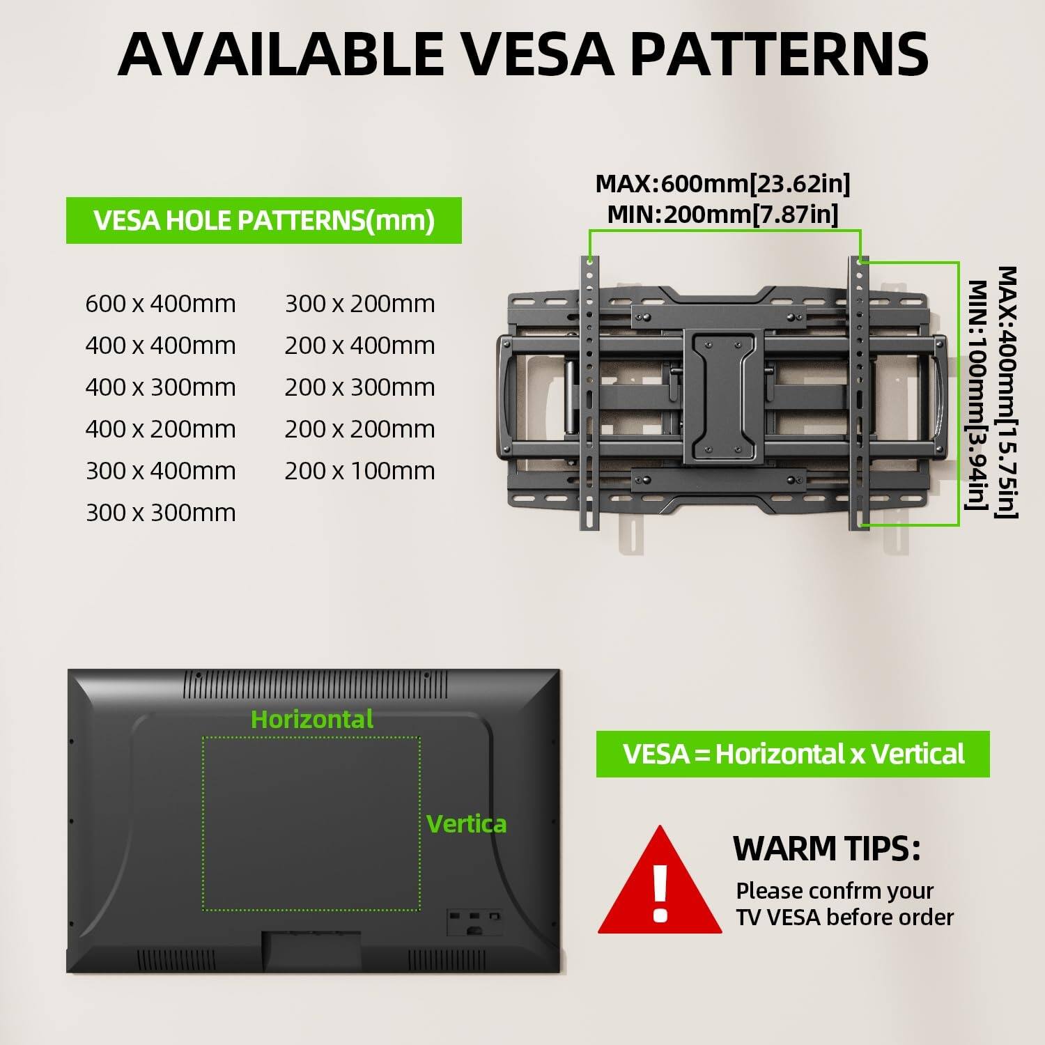 AVAILABLE VESA PATTERNS

VESa HOLE PATTERNS(mm)

600 x 400mm  
300 x 200mm  
400 x 400mm  
200 x 400mm  
400 x 300mm  
200 x 300mm  
400 x 200mm  
200 x 200mm  
300 x 400mm  
200 x 100mm  
300 x 300mm  

MAX: 600mm [23.62in]  
MIN: 200mm [7.87in]  
MIN: 100mm [3.94in]  
MAX: 400mm [15.75in]  

VESa = Horizontal x Vertical  

WARM TIPS:  
Please confirm your TV VESA before order