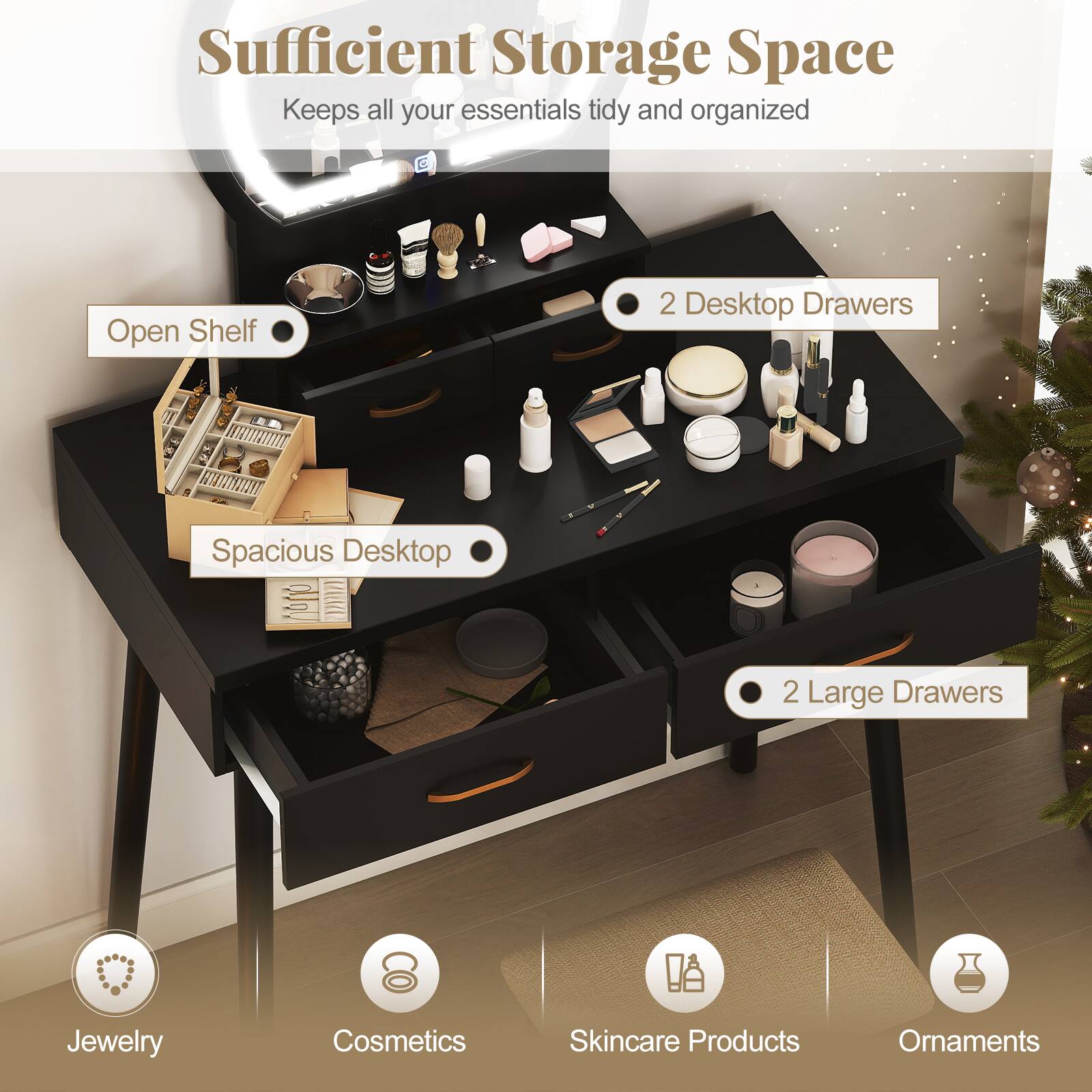 Sufficient Storage Space  
Keeps all your essentials tidy and organized

- Open Shelf
- 2 Desktop Drawers
- Spacious Desktop
- 2 Large Drawers

Jewelry  
Cosmetics  
Skincare Products  
Ornaments