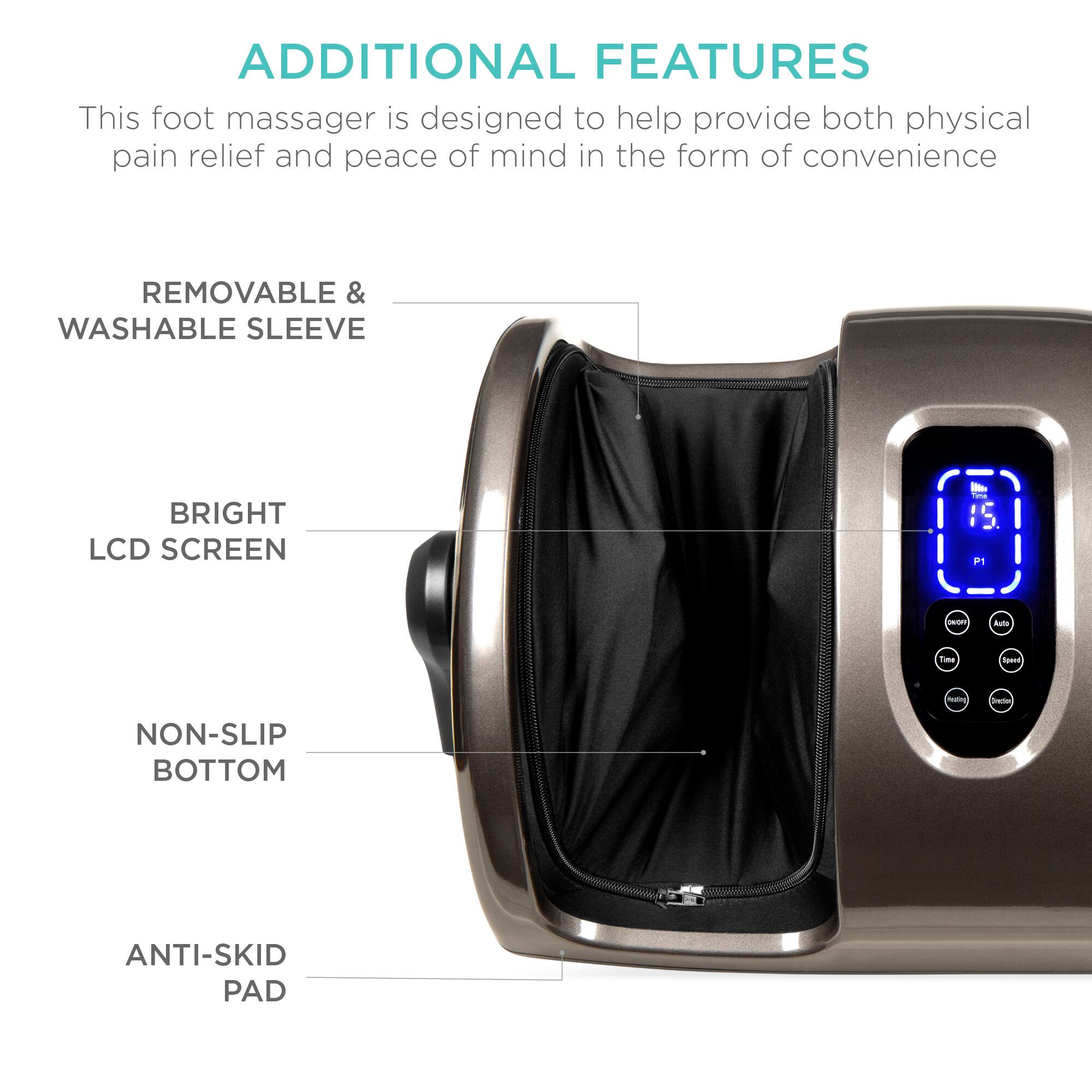 **ADDITIONAL FEATURES**

This foot massager is designed to help provide both physical pain relief and peace of mind in the form of convenience.

- **REMOVABLE & WASHABLE SLEEVE**
- **BRIGHT LCD SCREEN**
- **NON-SLIP BOTTOM**
- **ANTI-SKID PAD**
