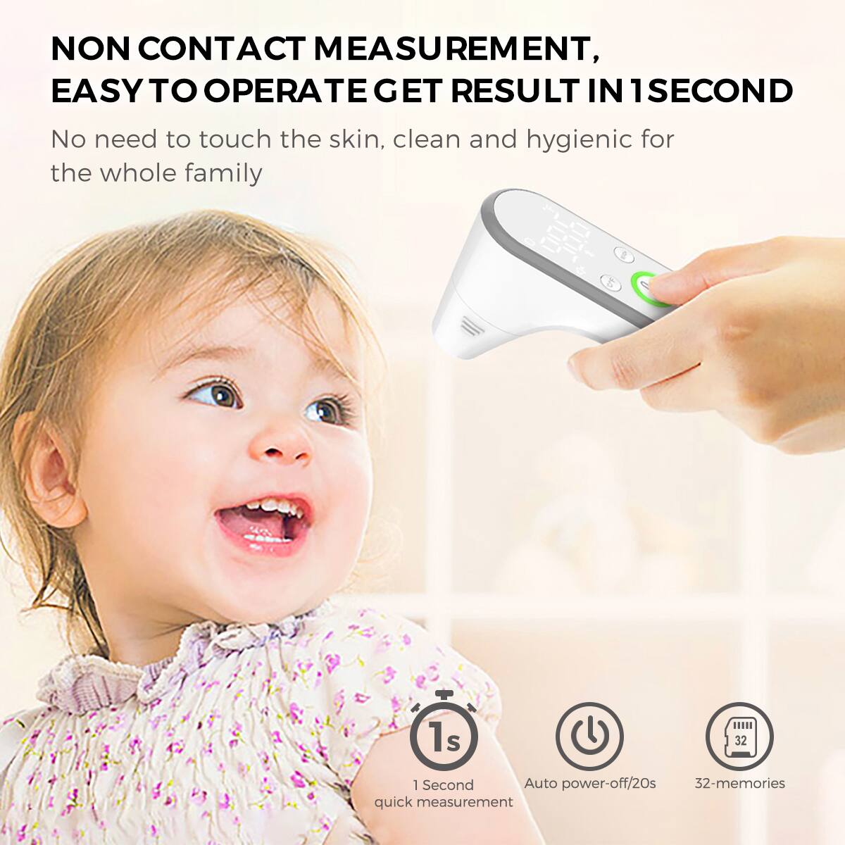NON CONTACT MEASUREMENT,  
EASY TO OPERATE GET RESULT IN 1 SECOND

No need to touch the skin, clean and hygienic for the whole family

1 Second quick measurement  
Auto power-off/20s  
32-memories