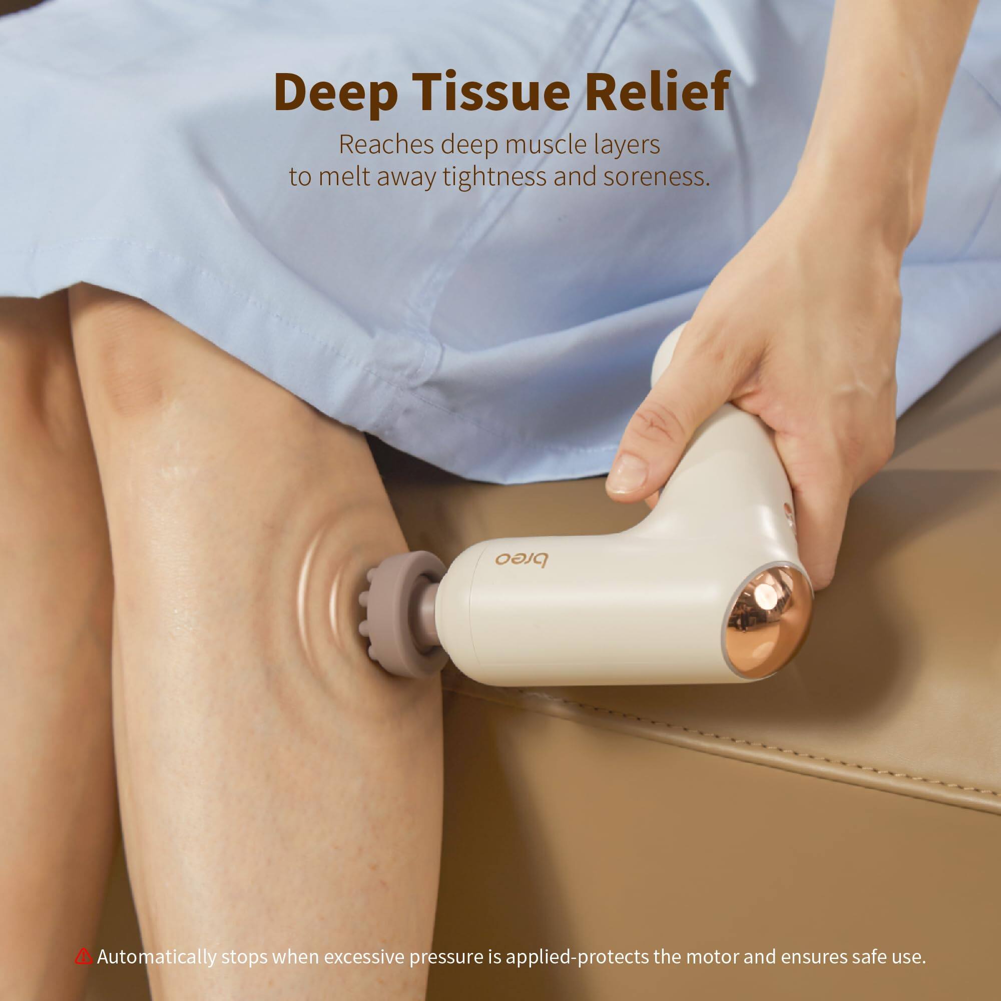 Deep Tissue Relief  
Reaches deep muscle layers to melt away tightness and soreness.  

Automatically stops when excessive pressure is applied-protects the motor and ensures safe use.