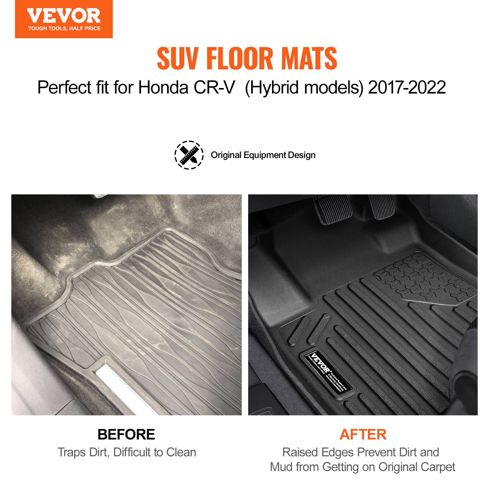 VEVOR  
TOUGH TOOLS, HALF PRICE  

SUV FLOOR MATS  
Perfect fit for Honda CR-V (Hybrid models) 2017-2022  

Original Equipment Design  

BEFORE  
Traps Dirt, Difficult to Clean  

AFTER  
Raised Edges Prevent Dirt and Mud from Getting on Original Carpet