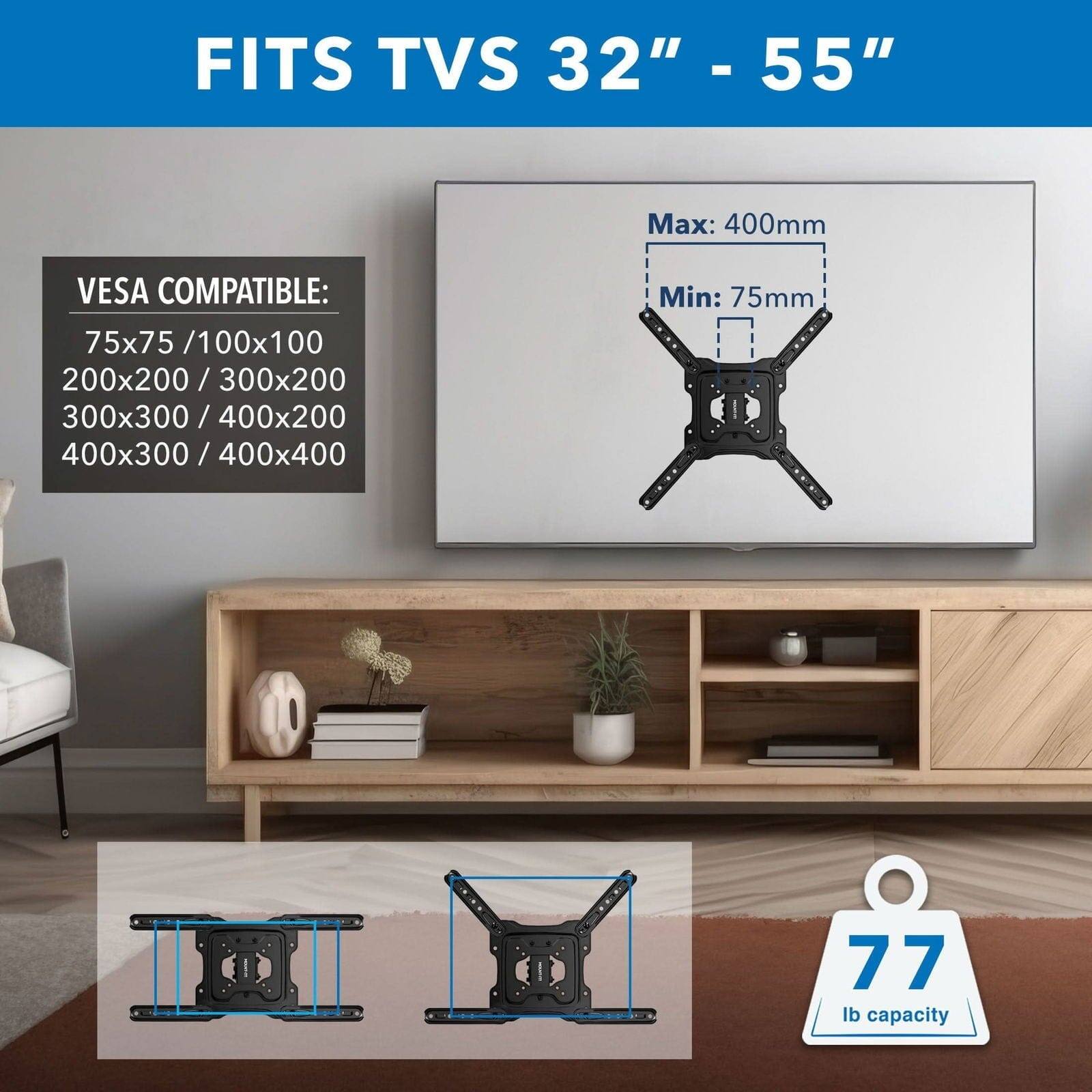 FITS TVS 32" - 55" - VESA COMPATIBLE: 75x75 / 100x100 / 200x200 / 300x200 / 300x300 / 400x200 / 400x300 / 400x400 - Max: 400mm - Min: 75mm - 77 lb capacity