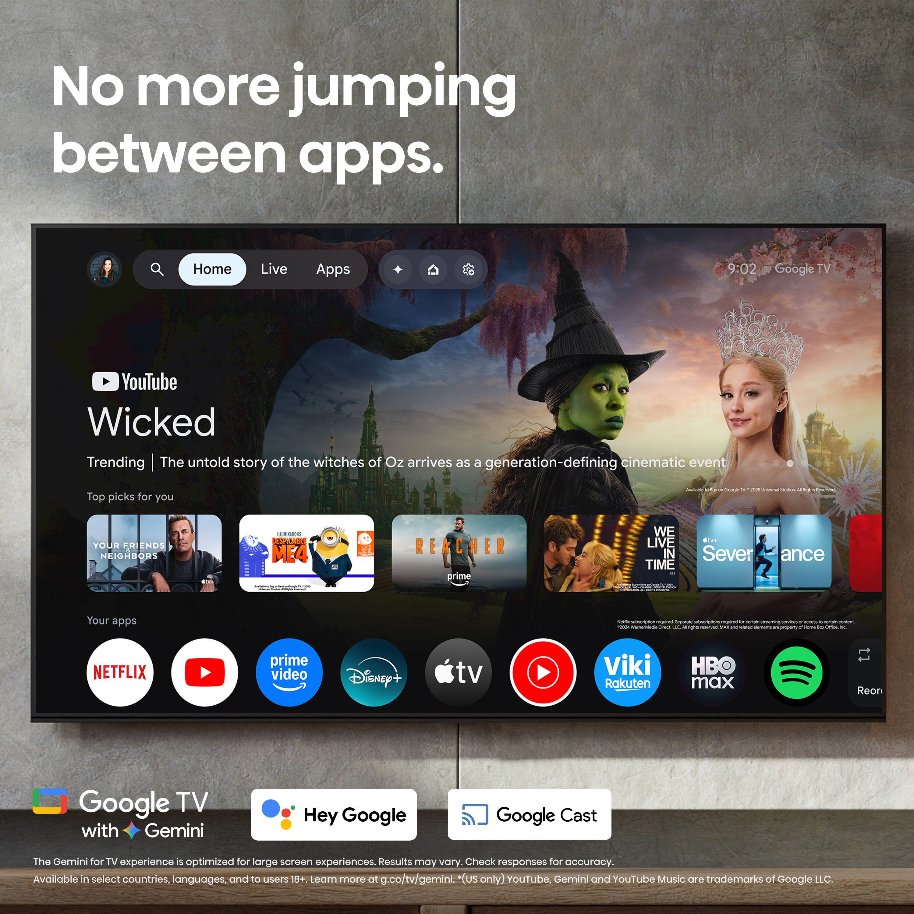 No more jumping between apps.

Home Live Apps

9:02 Google TV

YouTube Wicked

Trending | The untold story of the witches of Oz arrives as a generation-defining cinematic event

Top picks for you

- YOUR FRIENDS NEIGHBORS
- ME4 REACHER
- WE LIVE IN TIME
- Severance

Your apps:

- NETFLIX
- prime video
- Disney+
- tv
- Viki
- Rakuten
- HBO max
- Reon

Google TV with Gemini

Hey Google

Google Cast

The Gemini for TV experience is optimized for large screen experiences. Results may vary. Check responses for accuracy. Available in select countries, languages, and to users 18+. Learn more at g.co/tv/gemini. (us only) YouTube, Gemini and YouTube Music are trademarks of Google LLC.