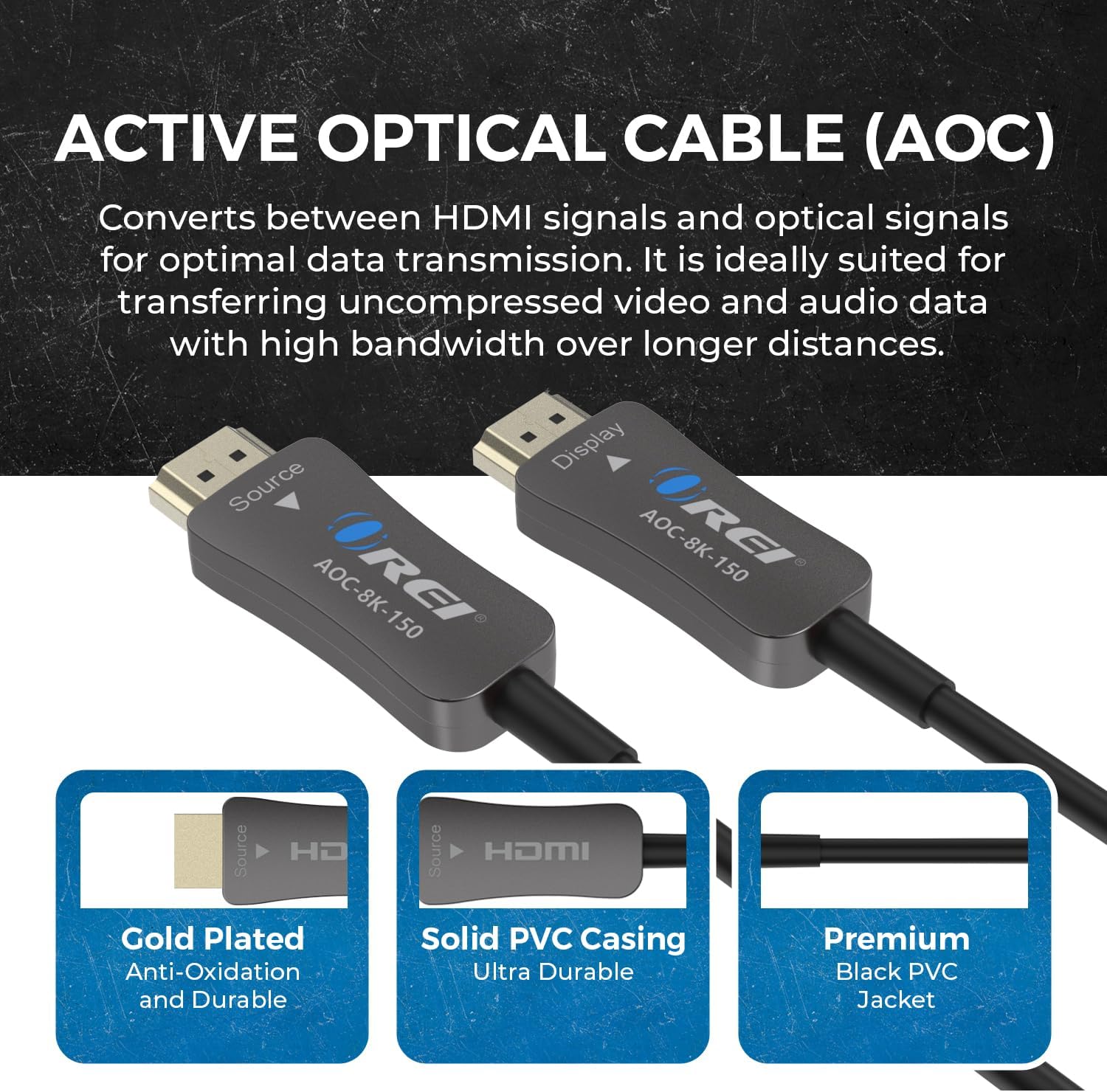 ACTIVE OPTICAL CABLE (AOC)

Converts between HDMI signals and optical signals for optimal data transmission. It is ideally suited for transferring uncompressed video and audio data with high bandwidth over longer distances.

- Gold Plated
  - Anti-Oxidation and Durable

- Solid PVC Casing
  - Ultra Durable

- Premium
  - Black PVC Jacket
