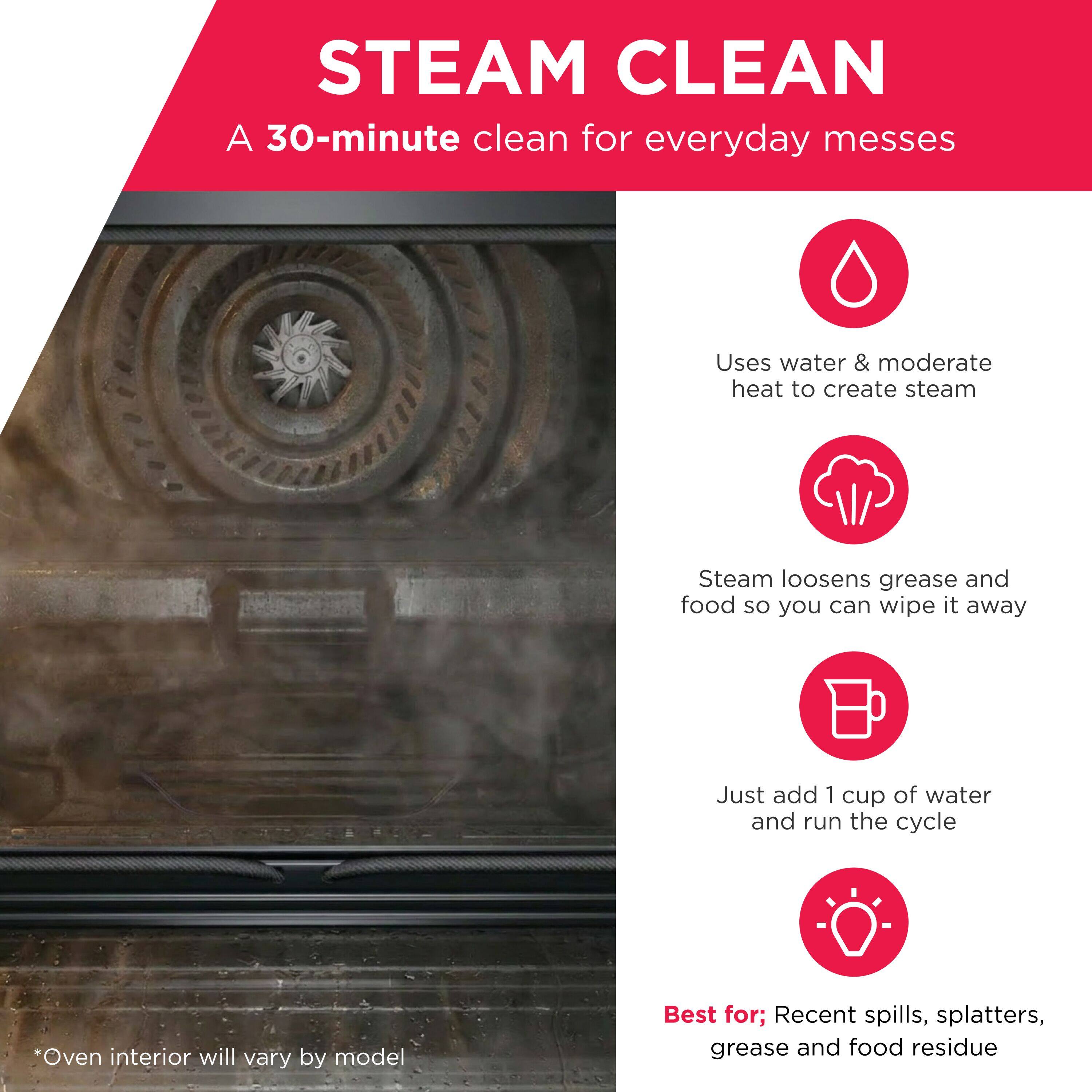 STEAM CLEAN  
A 30-minute clean for everyday messes

Uses water & moderate heat to create steam

Steam loosens grease and food so you can wipe it away

Just add 1 cup of water and run the cycle

*Oven interior will vary by model

Best for: Recent spills, splatters, grease and food residue