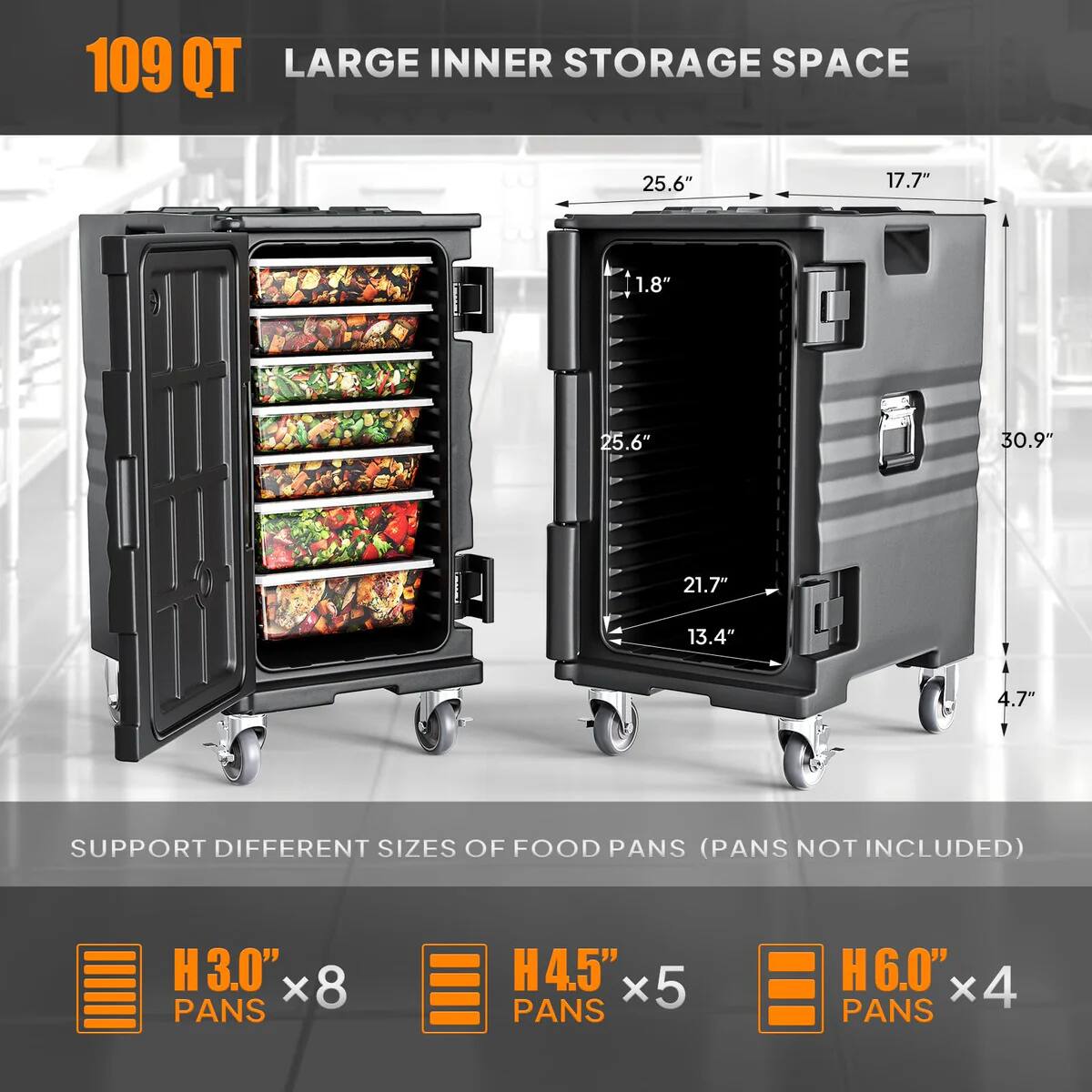 109 QT  
LARGE INNER STORAGE SPACE  

25.6" x 17.7" x 1.8" x 25.6" x 30.9" x 21.7" x 13.4" x 4.7"  

SUPPORT DIFFERENT SIZES OF FOOD PANS (PANS NOT INCLUDED)  
H3.0" x 8 PANS  
H4.5" x 5 PANS  
H6.0" x 4 PANS