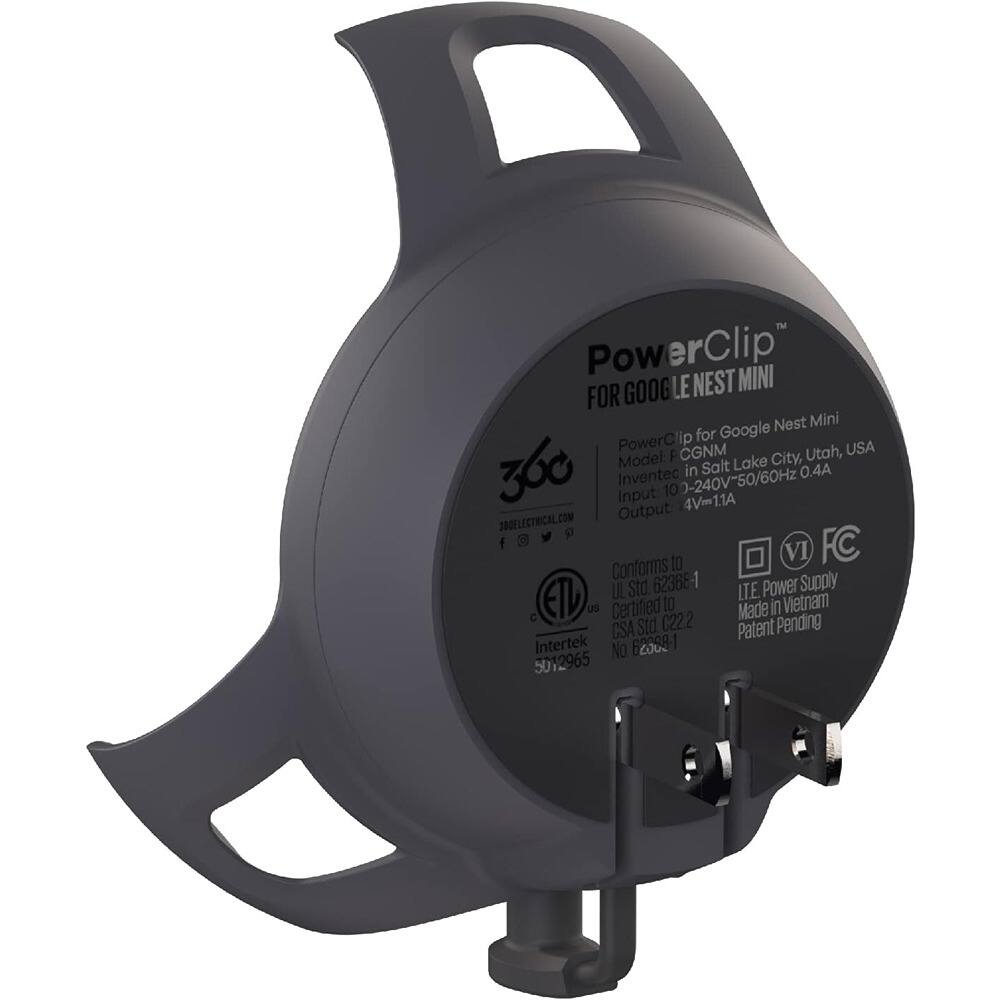 PowerClip for Google Nest Mini  
Model: CGNM  
Invented in Salt Lake City, Utah, USA  
Input: 100-240V~50/60Hz 0.4A  
Output: 4V/1A  
Conforms to UL Std. 62366-1  
Certified to CSA Std. C222  
Made in Vietnam  
LTE Power Supply  
Patent Pending  
Intertek No. 5012965  
360 Electrical.com